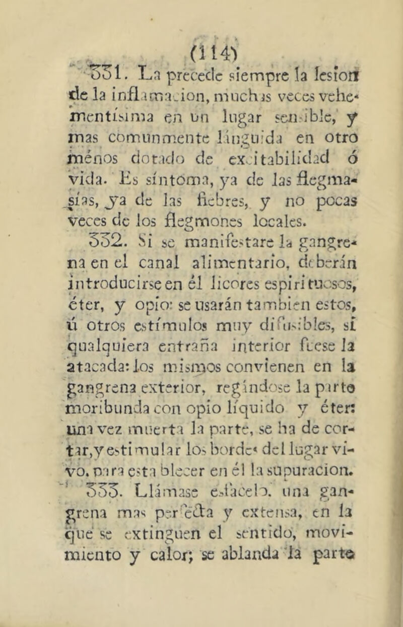 (114*^ ^31. Ln precede siempre la lesión de la inflamación, niiichjs veces vehe* mcntísima en nn lugar scii-iblc, -f inas comunmente línguída en otro menos dotado de ex>.itabilidacl ó vida. Es síntoma, ya de las flegma- sías, Ja de Jas liebres, y no pocas veces de Jos flegmones locaJes. 532. Si se manifestareis enngre- na en el canal alimentario, df berin introducirse en él licores espirituosos, éter, y opio; se usarán también estos, lí otros estímulos muy difusibles, sí cjnalqujera entraña interior fíese Ja atacada: los mismos convienen en la gangrena exterior, regíndose la ptrto moribunda con opio líquido y éter: una vez muerta la parte, se ha de cor- tu,y estimular los borde* del lugar vi- vo. Tiara esta blecer en él la supuración, ' 333. Llámase edacelo. una gan- grena mas prr céfa y extensa, en la que se extinguen el sentido, movi- miento y calor; se ablarida la parto
