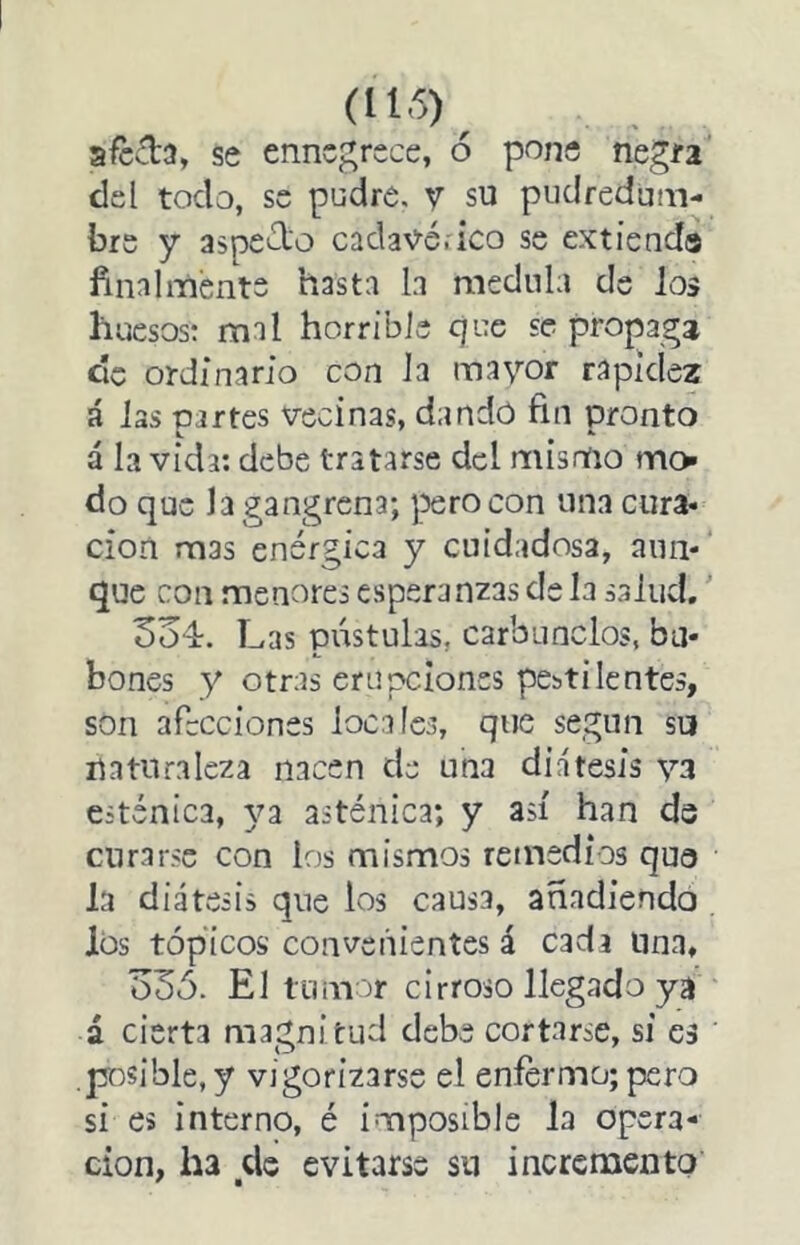 (116)^ afecta, se ennegrece, ó pone negra’ del todo, se pudre, y su pudredum- bre y aspeólo cadav-é.ico se extienda finalmente hasta la medula de Jos huesos; mal horrible que se propaga de ordinario con Ja mayor rapidez á Jas partes vecinas, dandó fin pronto á Ja vida; debe tratarse del mismo mo do que Ja gangrena; yaero con una cura- ción mas enérgica y cuidadosa, aun- que con menores esperanzas de Ja saJud.' 5o4. Las pústulas, carbuneJos, ba- bones y otras erupciones pestilentes, son afecciones locales, que según su naturaleza nacen de una diátesis ya esténica, 3^3 asténica; y así han de curarse con los mismos remedios qua la diátesis que ios causa, anadiendo los tópicos convenientes á cada una, ü3ó. El tumor cirroso llegado ya á cierta magnitud debe cortarse, si a pasible, y vigorÍ2arse el enfermo; pero si es interno, é imposible la Opera- ción, ha ele evitarse sn incremento