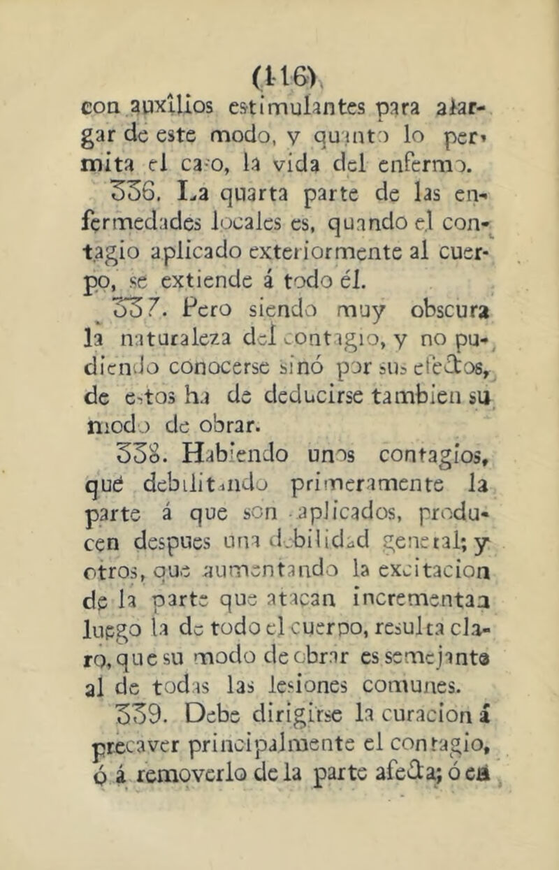 coa auxilios estimulantes para alar- gar de este modo, v quinto lo per» mita el ca o, la vida dcl enfermo. 336, I.,a qnarta parte de las en- fermedades locales es, quandoel con- tagio aplicado exteriormente al cuer- po, se extiende á todo él. ^ 337. Pero siendo muy obscura la naturaleza del i.ontigio, y no pu- diendo conocerse sino por sus efecbos, de e-.t03 ha de deducirse también su modo de obrar. 33S. Habiendo unos contagios, qué debilitiiido primeramente la parte á que son -aplicados, produ- cen después una tí^-bilidad genetal; y otros, que aumentando la excitación de la parte que atacan incremsntaa luego la de todo el cuerpo, resulta cla- ro, que su modo de obrar cssemcjanta al de todas las lesiones comunes. 339. Debe dirigirse la curación i precaver principalmente el contagio, ó á removerlo déla parte afola;óeá
