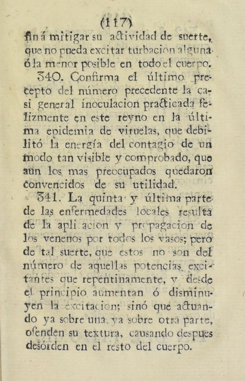 (Ít7>^ fina mitigar sn a<íl:ivíclarl de suette, que no pueda excitar turbación alp;nna’ ola m^nor posible en todo el cuerpo. 540. Confirma el último pre- cepto del número precedente la ca- si general inoculación practicada fe- lizmente en este reyno en la últi- ma epidemia de viruelas, oue debi- litó la enersia del contagio de un modo tan visible y comprobado, quo aun los mas preocupados quedaron Convencidos de su utilidad. 541. La quinta* y última parte de las enfermedades locales rcsidtá de la apli ación y pr-'ppgaciori de Ls venenos per todos los vasos; pero de tal suerte, que estos no «''tn deí número de aquelf-is potencias, exci-’ tanges oue repentinamente, v desde e' pr inri pió aumentan ó disminu- yen la cvcitacicn; sinó que aguan- do ya sobre una. va sobre otra parte, ofenden su textura, cansando después desóíden en el resto del cuerpo.