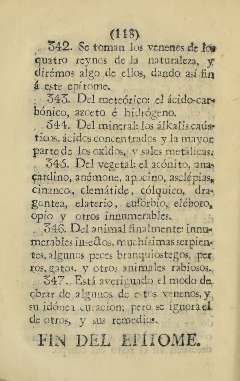 (!1S> . o42. Se teman Jos venenes efe ío» f í^uatro rey nos de Ja naturaleza, y diremos algo de ellos, dando an fia á este epitome^ : 34o> Del rneteórfeo: el ácido-car* bonico, azceto é híJiógcno. . 644. Del mineral: los álkalis cáus- ticos, ácidos concentrados y la mayoc parte de loscxklrrs, v .sales metálicas.- , 345. Del vegetal: el acónito, ana- ^ardino, anemone, ap.jcino, asclépias* ciaanco, clemátide, cólquico, dra- gentea, elaterio, euforbio, eléboro, opio y otros innumerables. . 346. Del animal finalmente: innu- merables imeclos, muchísimas serpien- tes, algunos peces branquiostegos, per ros, gatos. V otros animales rabiosos., 347. Está averiguado el modo da, obrar de algunos de e tos venenos,y, su idónei eticacion; pero se ignoraci de otros, y í>us remedios., FIN DíiL FiííOxME.