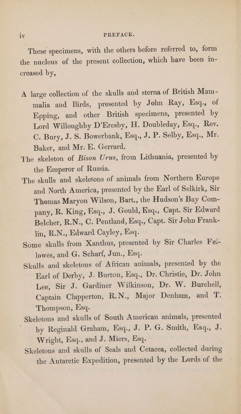 These specimens, with the others before referred to, form the nucleus of the present collection, which have been in- creased by, A large collection of the skulls and sterna of British Mam- malia and Birds, presented by John Ray, Esq., of Epping, and other British specimens, presented by Lord Willoughby D’Eresby, H. Doubleday, Esq., Rev. C. Bury, J. 5. Bowerbank, Esq., J. P. Selby, Esq., Mr. Baker, and Mr. E. Gerrard. The skeleton of Bison Urus, from Lithuania, presented by the Emperor of Russia. The skulls and skeletons of animals from Northern Europe and North America, presented by the Earl of Selkirk, Sir Thomas Maryon Wilson, Bart., the Hudson’s Bay Com- pany, R. King, Esq., J. Gould, Esq., Capt. Sir Edward Belcher, R.N., C. Pentland, Esq., Capt. Sir J ohn Frank- lin, R.N., Edward Cayley, Esq. Some skulls from Xanthus, presented by Sir Charles Fei- lowes, and G. Scharf, Jun., Esq. Skulls and skeletons of African animals, presented by the Earl of Derby, J. Burton, Esq., Dr. Christie, Dr. John Lee, Sir J. Gardiner Wilkinson, Dr. W. Burchell, Captain Clapperton, R.N., Major Denham, and T. Thompson, Esq. Skeletons and skulls of South American animals, presented by Reginald Graham, Esq., J. P. G. Smith, Esq., J. Wright, Esq., and J. Miers, Esq. Skeletons and skulls of Seals and Cetacea, collected during the Antarctic Expedition, presented by the Lords of the