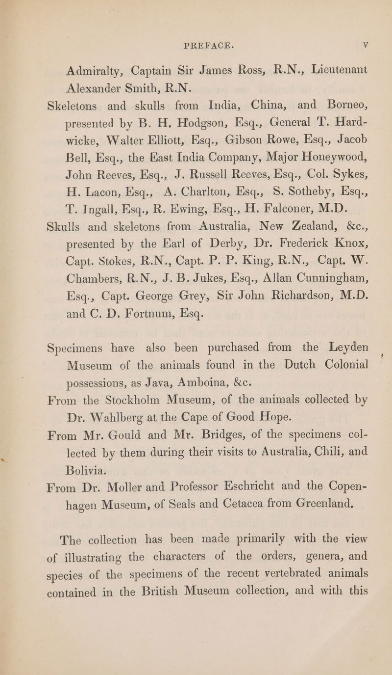 Admiralty, Captain Sir James Ross, R.N., Lieutenant Alexander Smith, R.N. Skeletons and skulls from India, China, and Borneo, presented by B. H. Hodgson, Esq., General T. Hard- wicke, Walter Elliott, Esq., Gibson Rowe, Esq., Jacob Bell, Esq., the East India Company, Major Honeywood, John Reeves, Esq., J. Russell Reeves, Esq., Col. Sykes, H. Lacon, Esq., A. Charlton, Esq., 8. Sotheby, Esq., T. Ingall, Esq., R. Ewing, Esq., H. Falconer, M.D. Skulls and skeletons from Australia, New Zealand, &amp;c., presented by the Earl of Derby, Dr. Frederick Knox, Capt. Stokes, R.N., Capt. P. P. King, R.N., Capt. W. Chambers, R.N., J. B. Jukes, Esq., Allan Cunningham, Esq., Capt. George Grey, Sir John Richardson, M.D. and C. D. Fortnum, Esq. Specimens have also been purchased from the Leyden Museum of the animals found in the Dutch Colonial possessions, as Java, Amboina, &amp;c. From the Stockholm Museum, of the animals collected by Dr. Wahlberg at the Cape of Good Hope. From Mr. Gould and Mr. Bridges, of the specimens col- lected by them during their visits to Australia, Chili, and Bolivia. From Dr. Moller and Professor Eschricht and the Copen- hagen Museum, of Seals and Cetacea from Greenland. The collection has been made primarily with the view of illustrating the characters of the orders, genera, and species of the specimens of the recent vertebrated animals contained in the British Museum collection, and with this