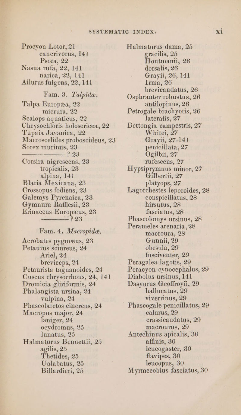 narica, 22, 141 Ailurus fulgens, 22, 141 Talpa Europea, 22 micrura, 22 Chrysochloris holosericea, 22 Tupaia Javanica, 22 Macroscelides proboscideus, 23 P 23 Corsira nigrescens, 23 tropicalis, 23 alpina, 141 Blaria Mexicana, 23 Crossopus fodiens, 23 Gymnura Rafiflesii, 23 Erinaceus Europeus, 23 ? 23 Acrobates pygmeus, 23 Petaurus sciureus, 24 Ariel, 24 breviceps, 24 Petaurista taguanoides, 24 Cuscus chrysorrhous, 24, 141 Dromicia gliriformis, 24 Phalangista ursina, 24 Phascolarctos cinereus, 24 Macropus major, 24 laniger, 24 ocydromus, 25 lunatus, 25 Halmaturus Bennettii, 25 agilis, 25 Thetides, 25 Ualabatus, 25 Billardieri, 25 Grayli, 26, 141 Irma, 26 brevicaudatus, 26 Osphranter robustus, 26 antilopinus, 26 Petrogale brachyotis, 26 Bettongia campestris, 27 Whitei, 27 Grayii, 27-141 Ogilbii, 27 rufescens, 27 Hypsiprymnus minor, 27 Gilbertii, 27 platyops, 27 hirsutus, 28 fasciatus, 28 Phascolomys ursinus, 28 Perameles arenaria, 28 macroura, 28 Gunnii, 29 obesula, 29 fusciventer, 29 Peragalea lagotis, 29 Diabolus ursinus, 141 Dasyurus Geoffroyii, 29 hallucatus, 29 calurus, 29 crassicaudatus, 29 macrourus, 29 Antechinus apicalis, 30 affinis, 30 leucogaster, 30 flavipes, 30 leucopus, 30 xi