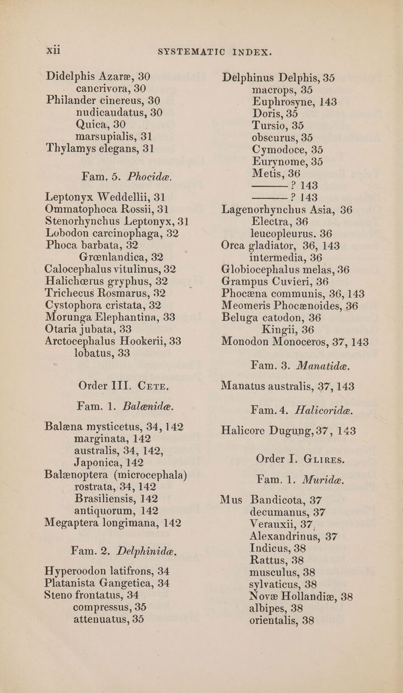 cancrivora, 30 Philander cinereus, 30 nudicaudatus, 30 Quica, 30 marsupialis, 31 Thylamys elegans, 31 Fam. 5. Phocide. Leptonyx Weddellii, 31 Ommatophoca Rossii, 31 Stenorhynchus Leptonyx, 31 Lobodon carcinophaga, 32 Phoca barbata, 32 Greenlandica, 32 Calocephalus vitulinus, 32 Halicherus gryphus, 32 Trichecus Rosmarus, 32 Cystophora cristata, 32 Morunga Elephantina, 33 Otaria jubata, 33 Arctocephalus Hookerii, 33 lobatus, 33 Order III. Cere. Fam. 1. Balenide. Balena mysticetus, 34, 142 marginata, 142 australis, 34, 142, Japonica, 142 Balenoptera (microcephala) rostrata, 34, 142 Brasiliensis, 142 antiquorum, 142 Megaptera longimana, 142 Fam. 2. Delphinide. Hyperoodon latifrons, 34 Platanista Gangetica, 34 Steno frontatus, 34 compressus, 35 attenuatus, 35 macrops, 35 Euphrosyne, 143 Doris, 35 Tursio, 35 obscurus, 35 Cymodoce, 35 Eurynome, 35 Metis, 36 ? 143 P 143 Lagenorhynchus Asia, 36 Electra, 36 leucopleurus. 36 Orca gladiator, 36, 143 intermedia, 36 Globiocephalus melas, 36 Grampus Cuvieri, 36 Phocena communis, 36, 143 Meomeris Phocenoides, 36 Beluga catodon, 36 Kingii, 36 Monodon Monoceros, 37, 143 Fam. 3. Manatide. Manatus australis, 37, 143 Fam.4. Halicoride. Halicore Dugung, 37, 143 Order I. Guires. Fam. 1. Muride. Mus Bandicota, 37 decumanus, 37 Verauxii, 37, Alexandrinus, 37 Indicus, 38 Rattus, 38 musculus, 38 sylvaticus, 38 Nove Hollandie, 38 albipes, 38 orientalis, 38