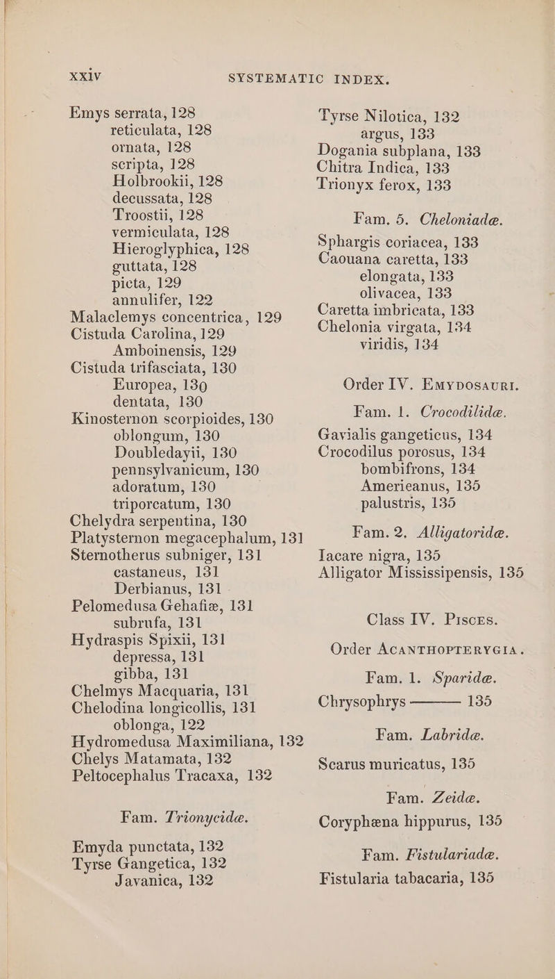 reticulata, 128 ornata, 128 scripta, 128 Holbrookii, 128 decussata, 128 Troostii, 128 vermiculata, 128 Hieroglyphica, 128 guttata, 128 picta, 129 annulifer, 122 Malaclemys concentrica, 129 Cistuda Carolina, 129 Amboinensis, 129 Cistuda trifasciata, 130 Europea, 1390 dentata, 130 Kinosternon scorpioides, 130 oblongum, 130 Doubledayii, 130 pennsylvanicum, 130 adoratum, 130 triporcatum, 130 Chelydra serpentina, 130 Sternotherus subniger, 131 castaneus, 131 Derbianus, 131 Pelomedusa Gehafiz, 131 subrufa, 131 Hydraspis Spixii, 131 depressa, 131 gibba, 131 Chelmys Macquaria, 131 Chelodina longicollis, 131 oblonga, 122 Chelys Matamata, 132 Peltocephalus Tracaxa, 132 Fam. Trionycide. Emyda punctata, 132 Tyrse Gangetica, 132 Javanica, 132 argus, 133 Dogania subplana, 133 Chitra Indica, 133 Trionyx ferox, 133 Fam. 5. Cheloniade. Sphargis coriacea, 133 Caouana caretta, 133 elongata, 133 olivacea, 133 Caretta imbricata, 133 Chelonia virgata, 134 viridis, 134 Order IV. Emyposavrl. Fam. 1. Crocodilide. Gavialis gangeticus, 134 Crocodilus porosus, 134 bombifrons, 134 Amerieanus, 135 palustris, 135 Fam. 2, Alligatoride. Tacare nigra, 135 Alligator Mississipensis, 135 Class IV. Pisces. Order ACANTHOPTERYGIA. Fam. 1. Sparide. 135 Chrysophrys Fam. Labride. Scarus muricatus, 135 Fam. Zeide. Coryphena hippurus, 135 Fam. Fistulariade. Fistularia tabacaria, 135