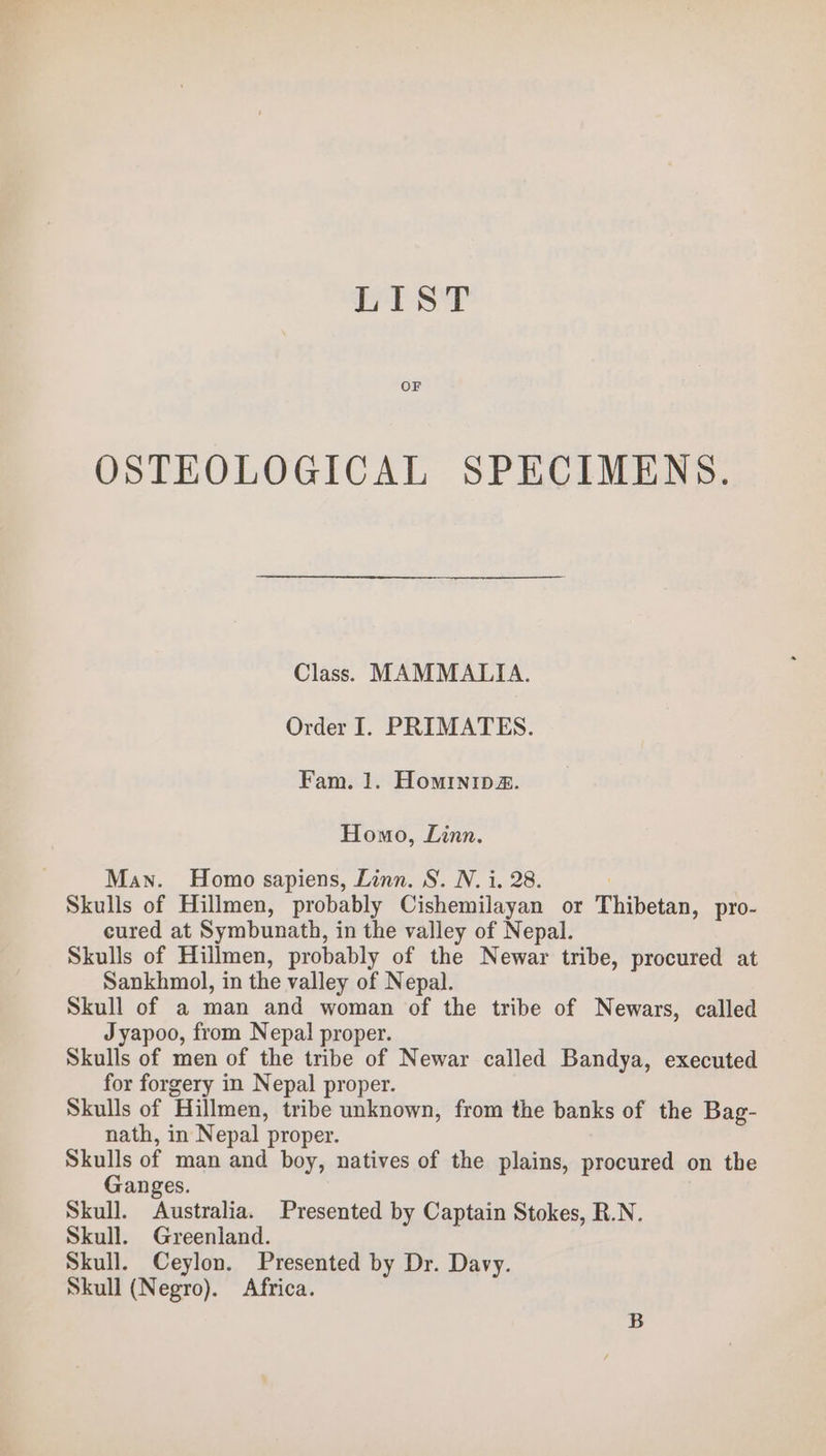 hos? OF OSTEOLOGICAL SPECIMENS. Class). MAMMALIA. Order I. PRIMATES. Fam. 1. Hominip@. Homo, Linn. Man. Homo sapiens, Linn. S. N. i, 28. Skulls of Hillmen, probably Cishemilayan or Thibetan, pro- cured at Symbunath, in the valley of Nepal. Skulls of Hillmen, probably of the Newar tribe, procured at Sankhmol, in the valley of Nepal. Skull of a man and woman of the tribe of Newars, called Jyapoo, from Nepal proper. Skulls of men of the tribe of Newar called Bandya, executed for forgery in Nepal proper. Skulls of Hillmen, tribe unknown, from the banks of the Bag- nath, in Nepal proper. Skulls of man and boy, natives of the plains, procured on the Ganges. Skull. Australia. Presented by Captain Stokes, R.N. Skull. Greenland. Skull. Ceylon. Presented by Dr. Davy. Skull (Negro). Africa.