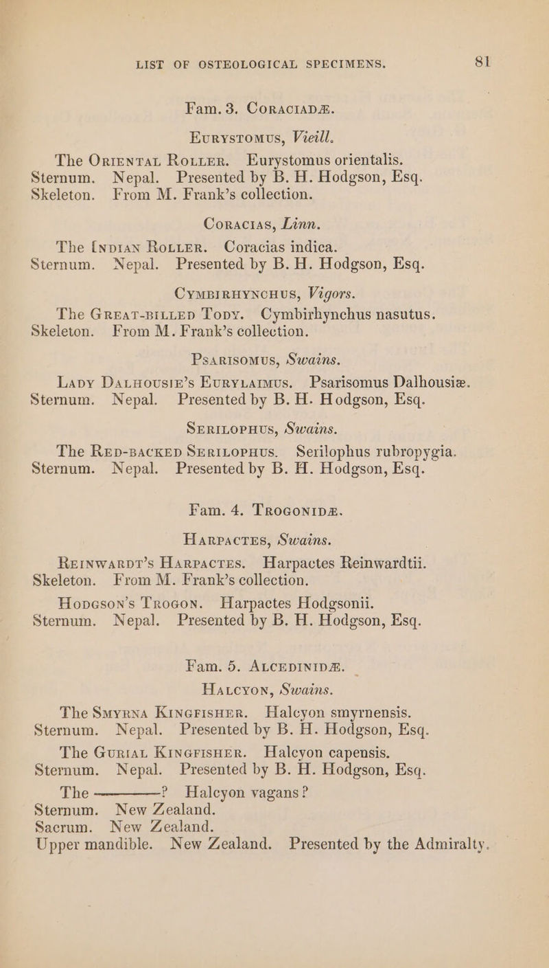 Fam. 3. CORACIADE. Eurystomves, Viel. The Orrentat Rotter. Eurystomus orientalis, Coracias, Linn. The {npran Rotter. Coracias indica. CyMBIRHYNCHUS, Vigors. The GreaT-BILLED Topy. Cymbirhynchus nasutus. Psarisomus, Swains. SERILOPHUs, Swains. The Rep-sackep Seritopuvus. Serilophus rubropygia. Fam. 4. TroGonip2. Harpactes, Swains. Reinwarpt’s Harpactes. Harpactes Reinwardtii. Skeleton. From M. Frank’s collection. Hopeson’s Trogon. Harpactes Hodgsonii. Fam. 5. ALCEDINIDA. | Hatcyon, Swains. The Smyrna KinerisHer. Halcyon smyrnensis. The Guriat KinerisHer. Halcyon capensis. The —————? Halcyon vagans? Sternum. New Zealand. Sacrum. New Zealand. Sl