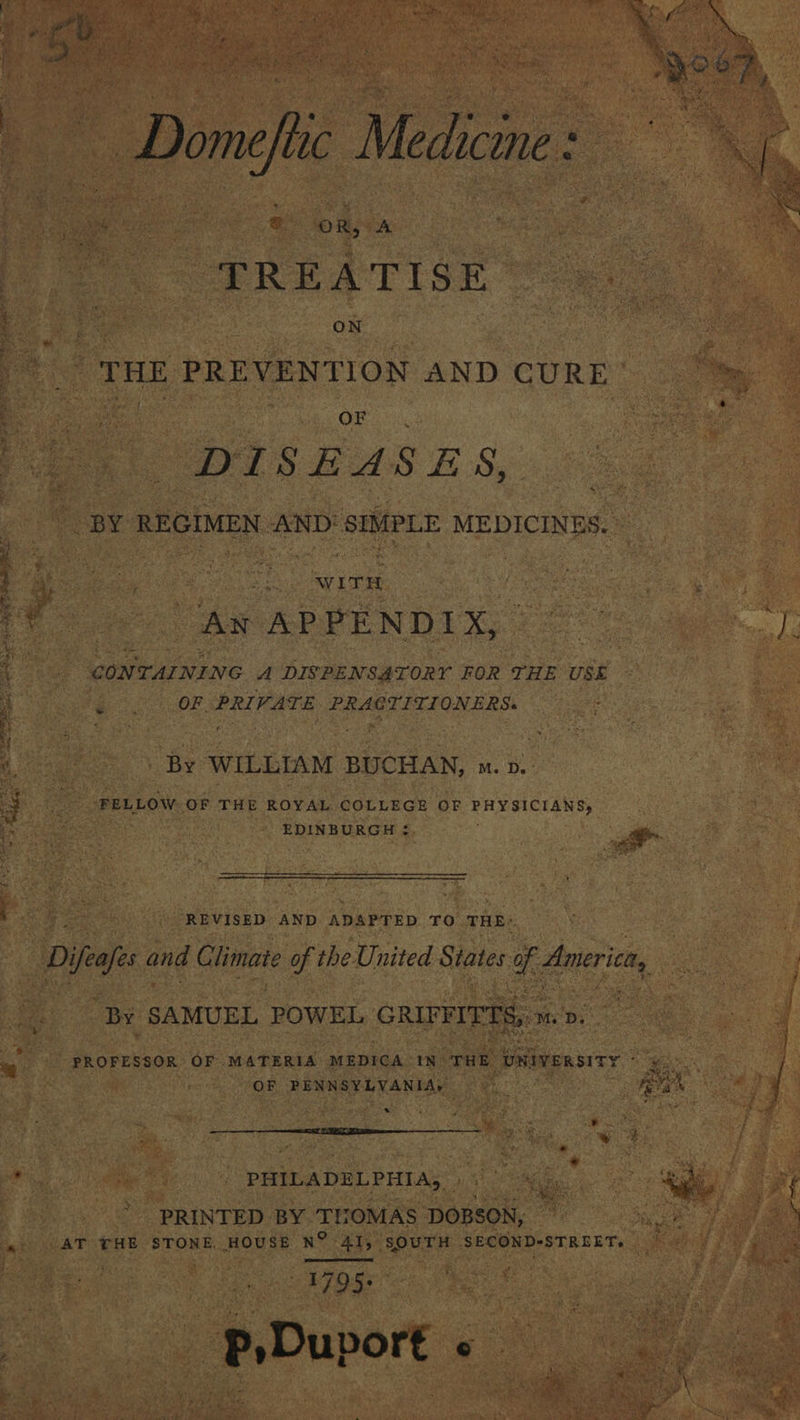 Oran ST ias cS pee  “ax ‘ex  « ' gat eles (2 as ‘ Ae ey &amp; wy 7 Ve her ep at 4 A We 6 de Be hry &amp; oe, ey \ Cour a r mele ay \ vai m No Leah E | Domeftc Medicine: :  e: OR, A PREATIGN oe ie ao ON sug ee ' THE PREVENTION AND CURE’ DISEASES, “BY REGIMEN AND SIMPLE MEDICINES. ~ An APPENDIX, ©” WY CONTAINING A DISPENSATORY FOR THE USE OF PRIVATE PRACTITIONERS: Ad , By ‘WILLIAM BUCHAN, ™. p. FELLOW OF THE ROYAL COLLEGE OF PHYSICIANS, EDINBURGH ¢. Pe oe REVISED AND ADAPTED TO THE: D Dial and Climate of the United States ce ee ae | By SAMUEL POWEL GRIFFITTS, » M.D - PROFESSOR OF MATERIA MEDICA IN’ THE ‘DNiveRsiTY ° Bars OF PENNSYLVANIA, us | ron rca a  PHILADELPHIA, ie. PRINTED BY THOMAS DOBSON; eee fF AT THE STONE. HOUSE N° 41, SOUTH SECOND-STREET, aed Le pe ye NF OS _ p,Duport « :   Stee ; a hes Rs Tmt a 