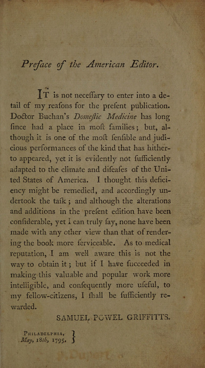 Oe a a a 2 ¥ ah } ey, GaP ial iN v5  Preface of the American £ditor. [tT is not neceflary to enter into a de- tail of my reafons for the prefent publication. Do&amp;or Buchan’s Domeffic Medicine has long fince had a place in moft families; but, al- though it is one of the moit fenfible and judi- cious performances of the kind that has hither- to appeared, yet it is evidently not fufficiently adapted to the climate and difeafes of the Uni- ted States of America. I thought this defici- ency might be remedied, and accordingly un- dertook the tafk ; and although the alterations and additions in the prefent edition have been confiderable, yet i can truly fay, none have been ‘made with any other view than that of render- ing the book more ferviceable. As to medical reputation, I am well aware this is not the way to obtain it; but if I have fucceeded in making this valuable and popular work more intelligible, and confequently more ufeful, to- my fellow-citizens, I fhall be fufficiently re- , warded. | : SAMUEL POWEL GRIFFITTS. PHILADELPHIA, t ey | ceed May, 18th, 17954 : 