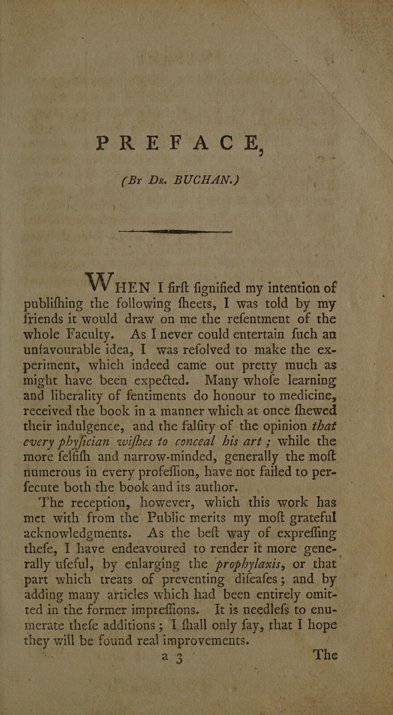 PREF AC £, (Br Dr. BUCHAN.)  Wuen I firft fionified my intention of publifhing the following fheets, I was told by my friends it would draw on me the refentment of the whole Faculty. As I never could entertain fuch an unfavourable idea, I was refolved to. make the ex- periment, which indeed came out pretty much as might have been expected. Many whofe learning and liberality of fentiments do honour to medicine, received the book in a manner which at once fhewed their indulgence, and the falfity of the opinion zhaf every phyfician wifbes to conceal his art ; while the more felfifh and narrow-minded, generally the moft numerous in every profeilion, have not failed to per- fecute both the book andits author. — The reception, however, which this work has met with from the Public merits my moft grateful acknowledgments. As the beft way of exprefling thefe, I have endeavoured to render it more gene- rally ufeful, by enlarging the prophylaxis, or that part which treats of preventing difeafes; and by adding many articles which had been entirely omit- ted in the former impreflions. — It is needlefs to enu- merate thefe additions ; I fhall only fay, that I hone Pc et The