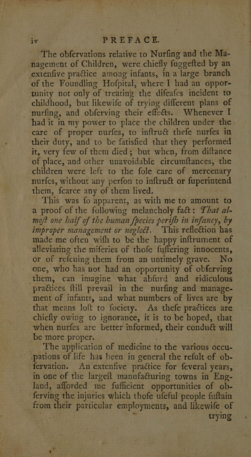 ~The obfervations relative to Nurfing and the Ma- nagement of Children, were chiefly fuggefted by an extenfive practice among infants, in a large branch of the Foundling Hofpital, where 1 had an oppor- ‘tunity not only of treating the difeafes incident to childhood, but likewife of trying different plans of - nurfing, and obferving their effets. Whenever | had it in my power to place the children under the care of proper nurfes, to inftru&amp; thefe nurfes in their duty, and to be fatisfied that they performed it, very few of them died; but when, from diftance of place, and other unavoidable circumftances, the children were left to the fole care of mercenary nurfes, without any perfon to inftru&amp; or fuperintend them, fcarce any of them lived. , This was fo apparent, as with me to amount to a proof of the following melancholy fat: That al- mo/? one half of the human fpecies perifh in infancy, by improper management or negleét. ‘This refleétion has made me often wifh to be the happy inftrument of alleviating the miferies of thofe fuffering innocents, or of refcuing them from an untimely grave. No one, who has not had an opportunity of obferving them, can imagine what abfurd and ridiculous practices ftill prevail in the nurfing and manage- ment of infants, and what numbers of lives are by that means loft to fociety. As thefe practices are chiefly owing to ignorance, it is to be hoped, that when nurfes are better informed, their conduct will be more proper. . | The application of medicine to the various occu- | Bee of life has been in general the refult of ob- ervation. An extenfive practice for feveral years, in one of the largeit manufa@uring towns in Eng- land, afforded me fuflicient opportunities of ob- ferving the injuries which thofe ufeful people fuftain from their particular employments, and likewife of trying