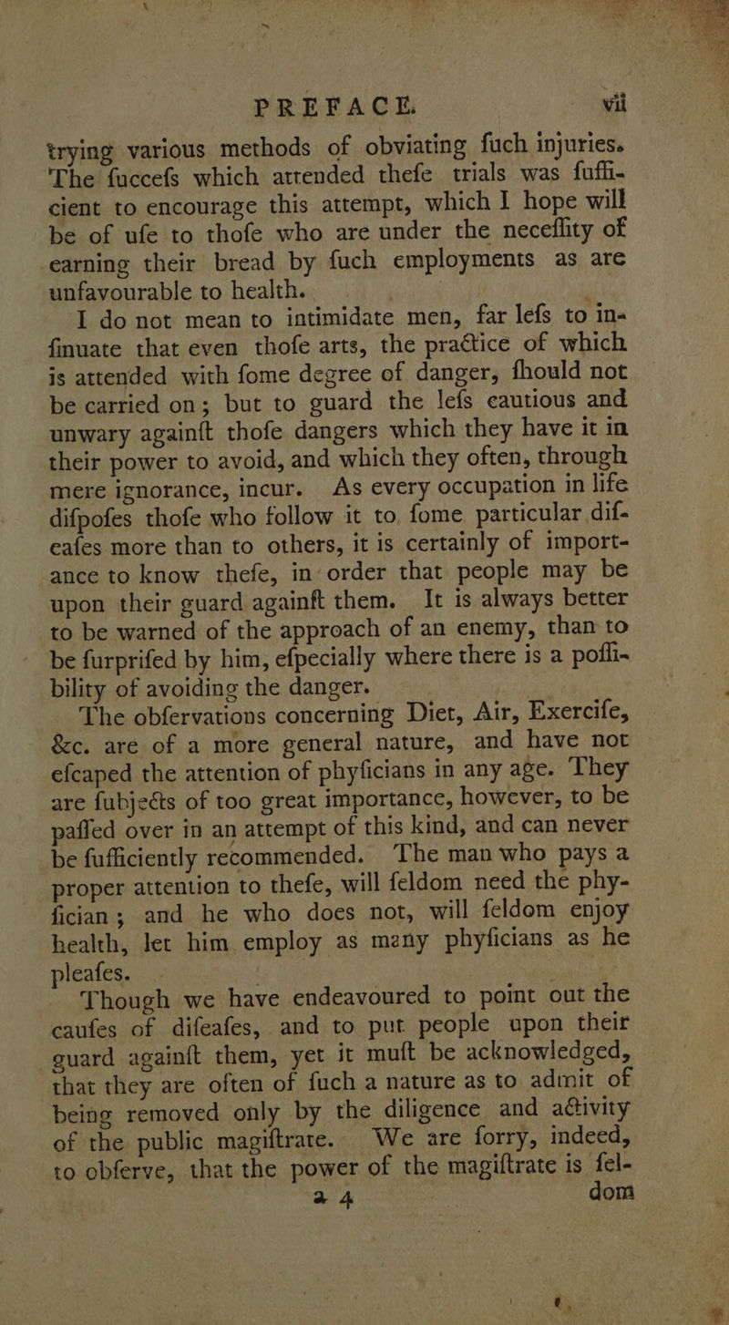 PREFACE. wil trying various methods of obviating fuch injuries. The fuccefs which attended thefe trials was fuffi- cient to encourage this attempt, which I hope will be of ufe to thofe who are under the neceflity of earning their bread by fuch employments as are unfavourable to health. I do not mean to intimidate men, far lefs to in- finuate that even thofe arts, the practice of which is attended with fome degree of danger, fhould not be carried on; but to guard the lefs cautious and unwary againft thofe dangers which they have it in their power to avoid, and which they often, through mere ignorance, incur. As every occupation in life difpofes thofe who follow it to. fome particular dif- eafes more than to others, it is certainly of import- ance to know thefe, in’ order that people may be upon their guard againft them. It is always better to be warned of the approach of an enemy, than to be furprifed by him, efpecially where there is a pofli~ bility of avoiding the danger. | ) _ The obfervations concerning Diet, Air, Exercife, &amp;c. are of a more general nature, and have not efcaped the attention of phyficians in any age. They are fubjeéts of too great importance, however, to be pafled over in an attempt of this kind, and can never be fufficiently recommended. ‘The man who pays a proper attention to thefe, will feldom need the phy- fician; and he who does not, will feldom enjoy health, let him employ as many phyficians as he pleafes. ba) As ' Though we have endeavoured to point out the caufes of difeafes, and to put people upon their guard againft them, yet it muft be acknowledged, | that they are often of {uch a nature as to admit of being removed only by the diligence and activity of the public magiftrate. We are forry, indeed, to obferve, that the power of the magiftrate is {el- 