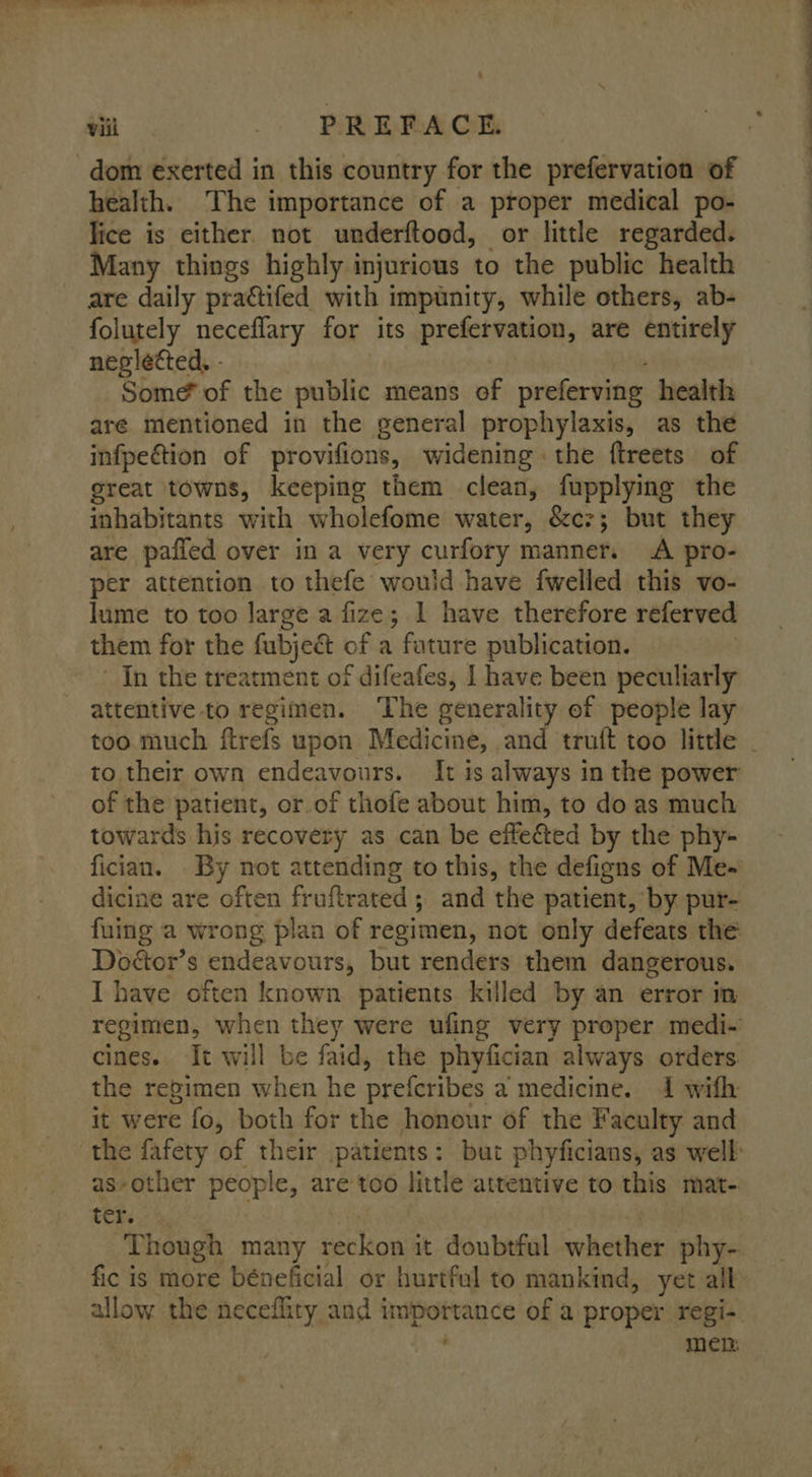 ma “PREFACE health. ‘The importance of a proper medical po- lice is either. not underftood, or little regarded. Many things highly injurious to the public health are daily practifed with impunity, while others, ab- folutely neceflary for its prefervation, are entirely neglected, - Some of the public means of preferving health aré mentioned in the general prophylaxis, as the infpection of provifions, widening the {treets of great towns, keeping them clean, fupplying the inhabitants with wholefome water, &amp;cz; but they are pafled over in a very curfory manner. A pro- per attention to thefe would have {welled this vo- lume to too Jarge a fize; 1 have therefore referved them for the fubjeét of a fature publication. In the treatment of difeafes, I have been peculiarly attentive to regimen. ‘The generality of people lay to their own endeavours. It ts always in the power of the patient, or.of thofe about him, to do as much towards his recovery as can be effected by the phy- dicine are often fruftrated ; and the patient, by pur- fuing a wrong plaa of regimen, not only defeats the Doétor’s endeavours, but renders them dangerous. I have often known patients killed by an error in regimen, when they were ufing very proper medi- cines. It will be faid, the phyfician always orders the regimen when he prefcribes a medicine. 1 with it were fo, both for the honour of the Faculty and as-other people, are too little attentive to this mat- ter. Though many eckiow it doubtful whether phy- fic is more béneficial or hurtful to mankind, yet all allow the neceflity and importance of a proper regi- men: —— —~ ee F