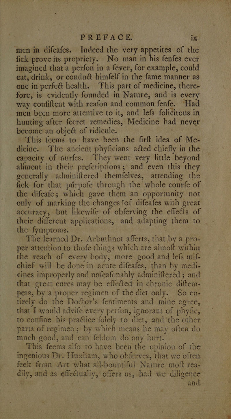 ‘men in difeafes. Indeed the very appetites of the fick prove its propriety. No man in his fenfes ever imagined that a perfon in a fever, for example, could eat, drink, or conduct himfelf in the fame manner as one in perfeét health. ‘Phis part of medicine, there- fore, is evidently founded in Nature, and is every way confiftent with reafon and common fenfe. “Had men been more attentive to it, and lefs folicitous in hunting after fecret remedies, Medicine had never become an object of ridicule. This feems to have been the firft idea of Me- dicine. The ancient phyficians acted chiefly in the capacity of nurfes. They went very little beyond aliment in their prefcriptions; and even this they generally adminiftered themfelves, attending the fick for that ptirpofe through the whole courfe of the difeafe; which gave them an opportunity not only of marking the changes fof difeafes with great accuracy, but likewife of obferving the effeéts of their different applications, and bmg? them to the fymptoms. The learned Dr. Arbuthnot sitio: that by a pro- per attention to thofe things which are almoft within the reach of every body, more good.and lefs mif- chief will be done in acute difeafes, than by medi- cines improperly and unfeafonably adminiftered ; and that great cures may be effected in chronic diftem- pers, by a proper regimen of the diet only. So en- tirely do the Door’ s fentiments and mine agree, that I would advife every perfon, ignor ant of phyfic, to confine his practice folely to diet, and the other parts of regimen; by which means he may often do much good, and ‘can feldom do any hurt. This feems alfo to have been the opinion of the ingenious Dr. Huxham, who obferves, that we often feek from Art what all-bountiful Marie moft rea- dily, and as effetually, offers us, shad we diligence | ! , and.