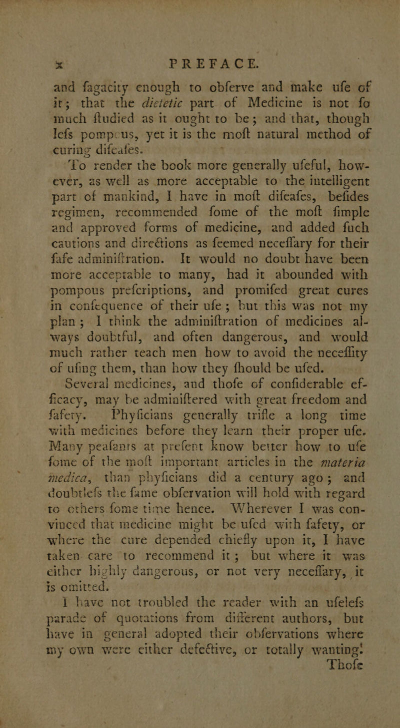 and fagacity enough to obferve and make ufe of itr; that the dietetic part of Medicine is not fo touch fludied as it ought to be; and that, though lefs pompcus, yet it is the mott natural method of curing difeafes. To render the book more generally ufeful, how- ever, as well as more acceptable to the intelligent part of mankind, I have in moft difeafes, befides regimen, recommended fome of the moft fimple and approved forms of medicine, and added fuch cautions and directions as feemed neceflary for their fafe adminifiration. It would no doubt have been more acceptable to many, had it abounded with pompous prefcriptions, and promifed great cures in confequence of their ufe; but this was not my plan; 1 think the adminiftration of medicines al- ways doubtful, and often dangerous, and would much rather teach men how to avoid the neceflity of ufing them, than how they fhould be ufed. Several medicines, and thofe of confiderable’ ef- ficacy, may be adminiftered with great freedom and fafety. Phyficians generally trifle a long time with medicines before they learn their proper ufe. Many peafanrs at prefent know better how to ufe fome of the moft important articles in the materia medica, than phyficians did a century ago; and doubtiefs the fame obfervation will hold with regard others fome time hence. Wherever I was con- vinced that medicine might be ufed with fafety, or where the cure depended chiefly upon it, I have taken. care to recommend it; but where it was either highly dangerous, or not very neceflary, it is omitted. 1 have not troubled the reader with an ufelefs parade of quotations from different authors, but have in general adopted their obfervations where my own were either defective, or totally wanting: Thofe