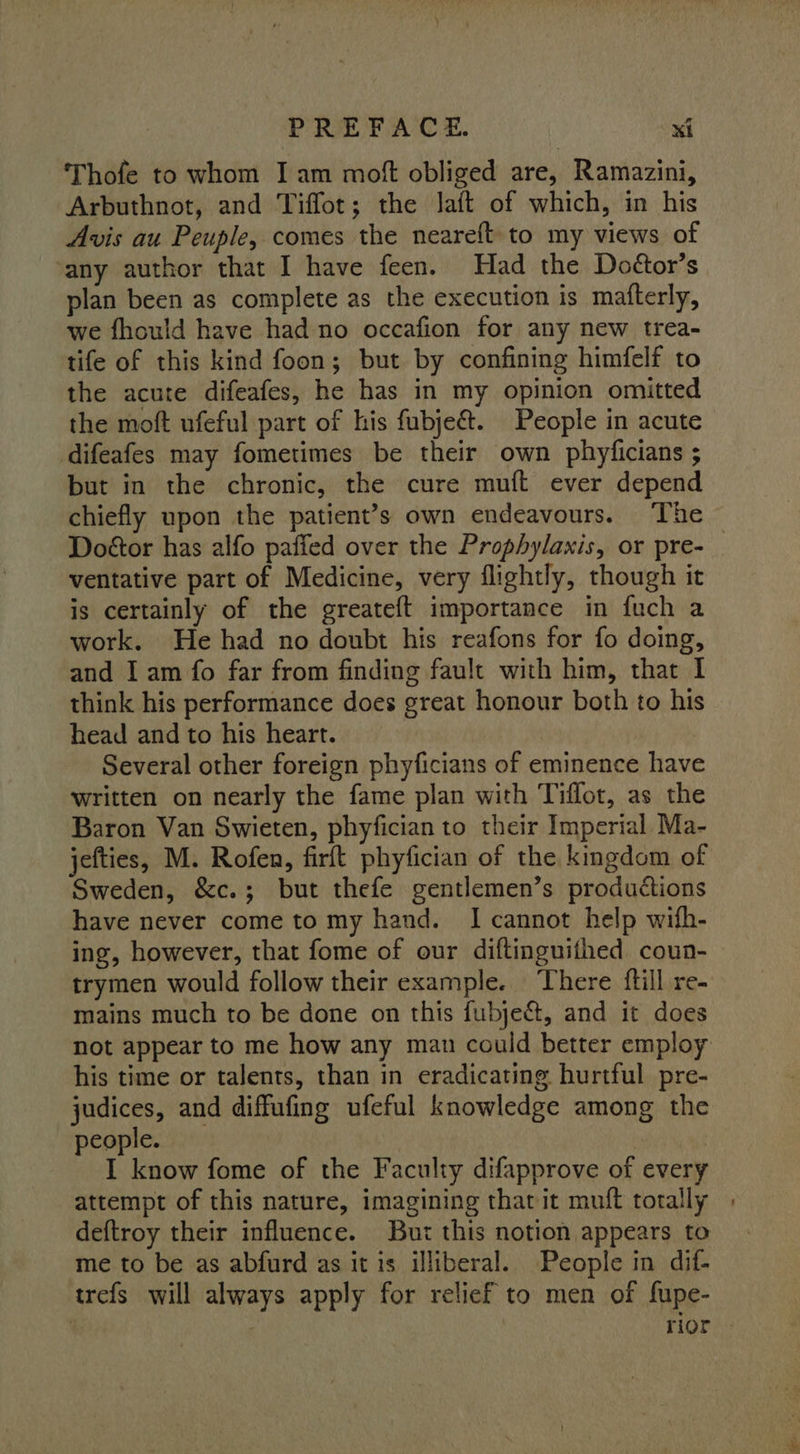 Thofe to whom I am mof obliged are, Ramazini, Arbuthnot, and Tifflot; the laft of which, in his Avis au Peuple, comes the neareft to my views of ‘any author that I have feen. Had the Doétor’s plan been as complete as the execution is matterly, we fhould have had no occafion for any new trea- tife of this kind foon; but by confining himfelf to the acute difeafes, he has in my opinion omitted the moft ufeful part of his fubje&amp;. People in acute difeafes may fometimes be their own phyficians ; but in the chronic, the cure muft ever depend chiefly upon the patient’s own endeavours. The Doétor has alfo pafied over the Prophylaxis, or pre- _ ventative part of Medicine, very flightly, though it is certainly of the greateft importance in fuch a work. He had no doubt his reafons for fo doing, and I am fo far from finding fault with him, that I think his performance does great honour both to his head and to his heart. Several other foreign phyficians of eminence have written on nearly the fame plan with Tiflot, as the Baron Van Swieten, phyfician to their Imperial Ma- jefties, M. Rofen, firft phyfician of the kingdom of Sweden, &amp;c.; but thefe gentlemen’s productions have never come to my hand. I cannot help with- ing, however, that fome of our diftinguithed coun- trymen would follow their example. There {till re- mains much to be done on this fubject, and it does not appear to me how any man could better employ his time or talents, than in eradicating hurtful pre- judices, and diffufing ufeful knowledge among the people. patie tat I know fome of the Faculty difapprove of every attempt of this nature, imagining thatit muft totally | deftroy their influence. But this notion appears to me to be as abfurd as it is illiberal. People in dif- trefs will always apply for relief to men of fupe- | rior