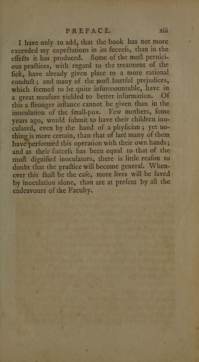 I have only to add, that the book has not more exceeded my expectations in its fuccefs, than in the effets it has produced. Some of the moft pernici- ous practices, with regard to the treatment of the fick, have already given place to a more rational condu&; and many of the moft hurtful prejudices, which feemed to be quite infurmountable, have in a great meafure yielded to better information. Of this a ftronger inftance cannot be given than in the inoculation of the fmall-pox. Few mothers, fome years ago, would fubmit to have their children ino- culated, even by the hand of a phyfician; yet no- thing is more certain, than that of laté many of them have performed this operation with their own hands; and as their fuccefs has been equal to that of the moft dignified inoculators, there is little reafon to doubt that the praétice will become general. When- ever this fhall be the cafe, more lives will be faved by inoculation alone, than are at prefent by all the endeavours of the Faculty,