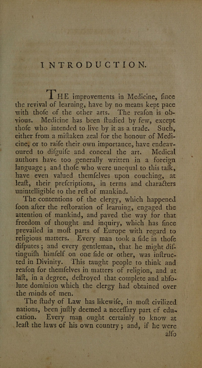 INTRODUCTION. Lae improvements in Medicine, fince the revival of learning, have by no means kept pace with thofe of the other arts. The reafon is ob- _vious. Medicine has been ftudied by few, except thofe who intended to live by it as a trade. Such, either from a miftaken zeal for the honour of Medi- cine, or to raife their own importance, have endeav- oured to difguife and conceal the art. Medical authors have too generally written in a foreign language; and thofe who were unequal to this tafk, have even valued themfelves upon couching, at Jeaft, their prefcriptions, in terms and charaéters unintelligible to the reft of mankind. The contentions of the clergy, which happened foon after the reftoration of learning, engaged the attention of mankind, and paved the way for that freedom of thought and inquiry, which has fince prevailed in moft parts of Europe with regard to religious matters. Every man took a fide in thofe difputes ; and every gentleman, that he might dif- tinguifh himfelf on one fide or other, was inftruc- ted in Divinity. ‘This taught people to think and reafon for themfelves in matters of religion, and at laft, in a degree, deftroyed that complete and abfo- Jute dominion which the clergy had obtained over the minds of men. The ftudy of Law has likewife, in moft civilized nations, been juftly deemed a neceflary part cf edu. cation. Every man ought certainly to know at .leaft the laws of his own country; and, if he were alfo