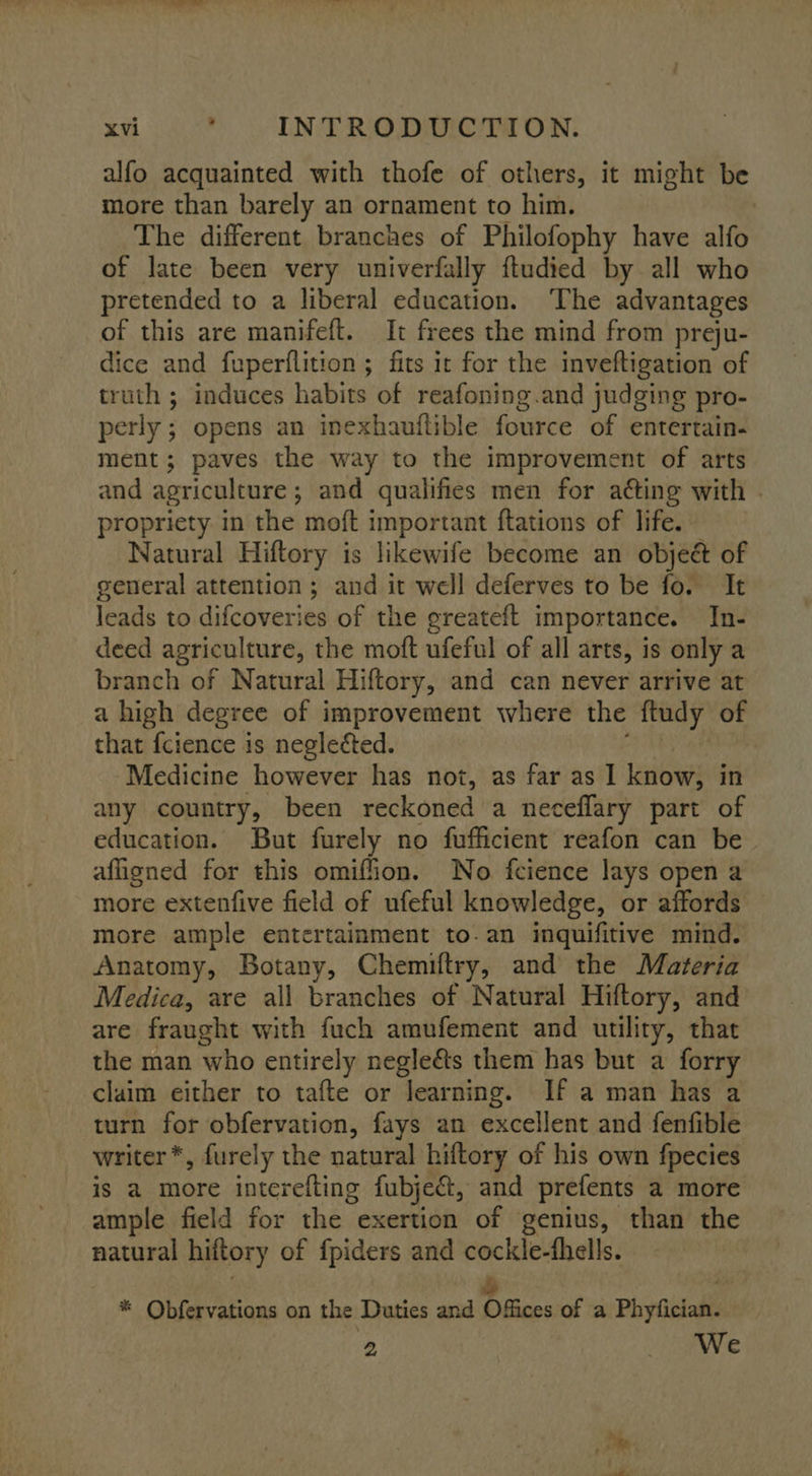 alfo acquainted with thofe of others, it might be more than barely an ornament to him. : The different branches of Philofophy have alfo of late been very univerfally ftudied by all who pretended to a liberal education. ‘The advantages of this are manifeft. It frees the mind from preju- dice and fuperflition ; fits ir for the inveftigation of truth ; induces habits of reafoning.and judging pro- perly ; opens an inexhautlible fource of entertain- ment; paves the way to the improvement of arts and agriculture ; and qualifies men for acting with . propriety in the moft important ftations of life. Natural Hiftory is likewife become an obje&amp; of general attention ; and it well deferves to be fo. It leads to difcoveries of the greateft importance. In- deed agriculture, the moft ufeful of all arts, is only a branch of Natural Hiftory, and can never arrive at a high degree of improvement where the ftudy of that {cience is negleéted. Medicine however has not, as far as 1 know, in any country, been reckoned a neceflary part of education. But furely no fufficient reafon can be afligned for this omiffion. No fcience lays open a more extenfive field of ufeful knowledge, or affords © more ample entertainment to-an inquifitive mind. Anatomy, Botany, Chemiftry, and the Materia Medica, are all branches of Natural Hiftory, and are fraught with fuch amufement and utility, that the man who entirely negleéts them has but a forry claim either to tafte or learning. If a man has a turn for obfervation, fays an excellent and fenfible writer *, furely the natural hiftory of his own fpecies is a more interefting fubjeét, and prefents a more ample field for the exertion of genius, than the natural hiftory of fpiders and cockle-thells. ay 7 * Qbfervations on the Duties and Offices of a Phyfician. 2 We