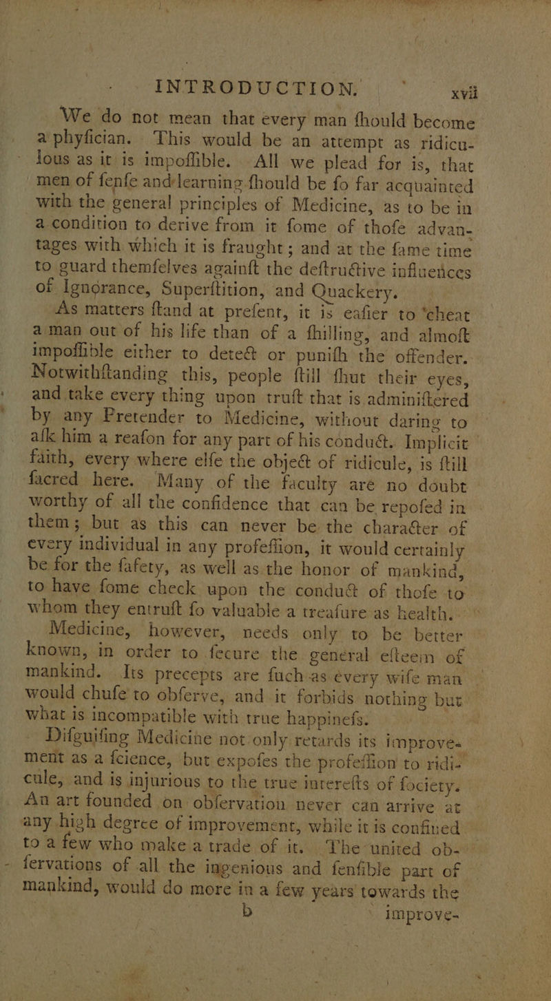 INTREGDUC TION (°° yes We do not mean that every man fhould become a phyfician. This would be an attempt as ridicu- jous as it is impoffible. All we plead for is, that men of fenfe andlearning fhould be fo far acquainted with the general principles of Medicine, as to be in a condition to derive from it fome of thofe advan- tages with which it is fraught; and at the fame time to guard themfelves againft the deftru@tive influetices of Ignorance, Superttition, and Quackery. 4\s matters ftand at prefent, it is eafier to “cheat aman out of his life than of a fhilling, and almoft impoflible either to dete&amp; or punith the offender. Notwithftanding this, people {till thut their eyes, and take every thing upon truft that is adminiftéred by any Pretender to Medicine, without daring to afk him a reafon for any part of his condu,. Implicit faith, every where elfe the object of ridicule, is {till facred here. Many of the faculty aré no doubt worthy of all the confidence that can be repofed in : them; but as this can never be the character of every individual in any profeffion, it would certainly be for the fafety, as well as. the honor of mankind, to have fome check upon the condu&amp; of thofe to whom they entruft fo valuable a treafure as health. © Medicine, however, needs only to be better known, in order to fecure the general efteein of mankind. Its precepts are fuch as évery wife man would chufe'to obferve, and it forbids nothing but what is incompatible with true happinefs. | Difguifing Medicine not only retards its improves ment as a fcience, but expofes the profeffion to ridi- cule, and is injurious to the true interefts of fociety. An art founded on obfervation never can arrive at any high degree of improvement, while it is confined” to a few who make a trade of it. The united ob- fervations of all the ingenious and fenfible part of — mankind, would do more in a few years towards the > | - improve- ‘sale an, yy