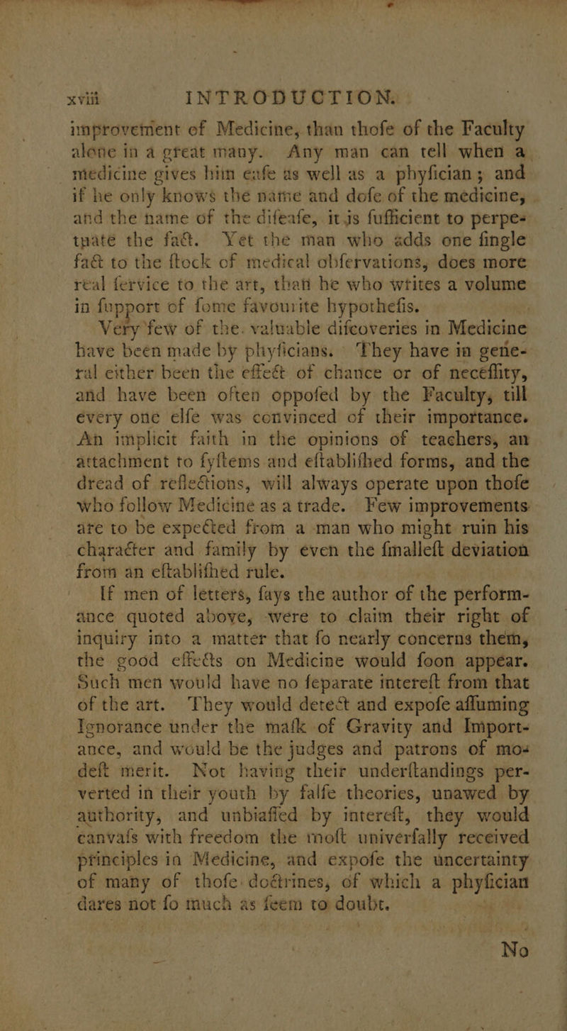 improvement of Medicine, than thofe of the Faculty alone in a great many. Any man can tell when a medicine gives hiin eafe as well as a phyfician; and if he only knows the nate and dofe of the mitcieiiey and the name of the difeafe, itis fufficient to perpes tpate the fa&amp;. Yet the man who adds one fingle fa&amp; to the ftock of medical obfervations, does more real fervice to the art, thati he who writes a volume if fupport of fome favourite hypothefis. | Very few of the. valuable difcoveries in Medicine have been made by plhyficians. They have in gene- ral either been the effeét of chance or of necéflity, and have been often oppofed by the Faculty, till every one elfe was convinced of their importance. An implicit faith in the opinions of teachers, an attachment to fyftems and eftablifhed forms, and the dread of reflections, will always operate upon thofe who follow Medicine as a trade... Few improvements: ate to be expected from a -man who might ruin his _charaéter and family by even the fmalleft deviation from an eftablifhed rule. [f men of letters, fays the author of the perform- ance quoted above, were to claim their right of inquiry into a matter that fo nearly concerns them, the good effects on Medicine would foon appear. Such men would have no feparate intereft from that of the art. They would detect and expofe afluming Ienorance under the mafk of Gravity and Import- ance, and would be the judges and patrons of mos deft merit. Not having their underltandings per- verted in their youth by falfe theories, unawed by authority, and unbiafled by intereft, they would canvafs with freedom the moft univerfally received principles ia Medicine, and expofe the uncertainty of many of thofe: doétrines, of which a aah i dares not fo much as feem to uraak No