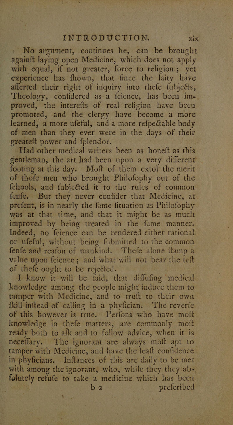 No argument, continues he, can be brought again{t laying open Medicine, which does not apply with equal, if not greater, force to religion; yet 'experience has fhown, that fince the laity have afferted their right of inquiry into thefe fubje&amp;s, Theology, confidered as a fcience, has been im- proved, the interefts of real religion have been promoted, and the clergy have become a more learned, a more ufeful, anda more refpeétable body of men than they ever were in the days of their greateft power and {plendor. Had other medical writers been as honeft as this gentleman, the art had been upon a very diferent’ footing at this day. Moft of them extol the merit of thofe men who brought Philofophy out of the fchools, aad fubjected it to the rules of common fenfe. But they never confider that Medicine, at. prefent, is in nearly the fame fituation as Philofophy was at that time, and that it might be as much improved by being treated in the fame manner. Indeed, no fcience can be rendered either rational. or ufeful, without being fubmitted to the common fenfe ‘and reafon of mankind. Thefe alone {tamp a value upon f{cience; and what will not bear the teft of thefe ought to be rejected. : I know it will be faid, that diffufing medical knowledge among the people might’ induce them to tamper with M edicine, and to traft to their owa fkill inftead of calling in a phyfician. The reverfe of this however is true. Perfons who have moit knowledge in thefe matters, are commonly moft ready both to afk and to follow advice, when it is — néeceflary. ‘The ignorant are always moft apt to tamper with Medicine, and have the leaf confidence | in phyficians. Inftances of this are daily to be met with among the ignorant, who, while they they ab- folutely refufe to take a medicine which has been b2 . preferibed ~