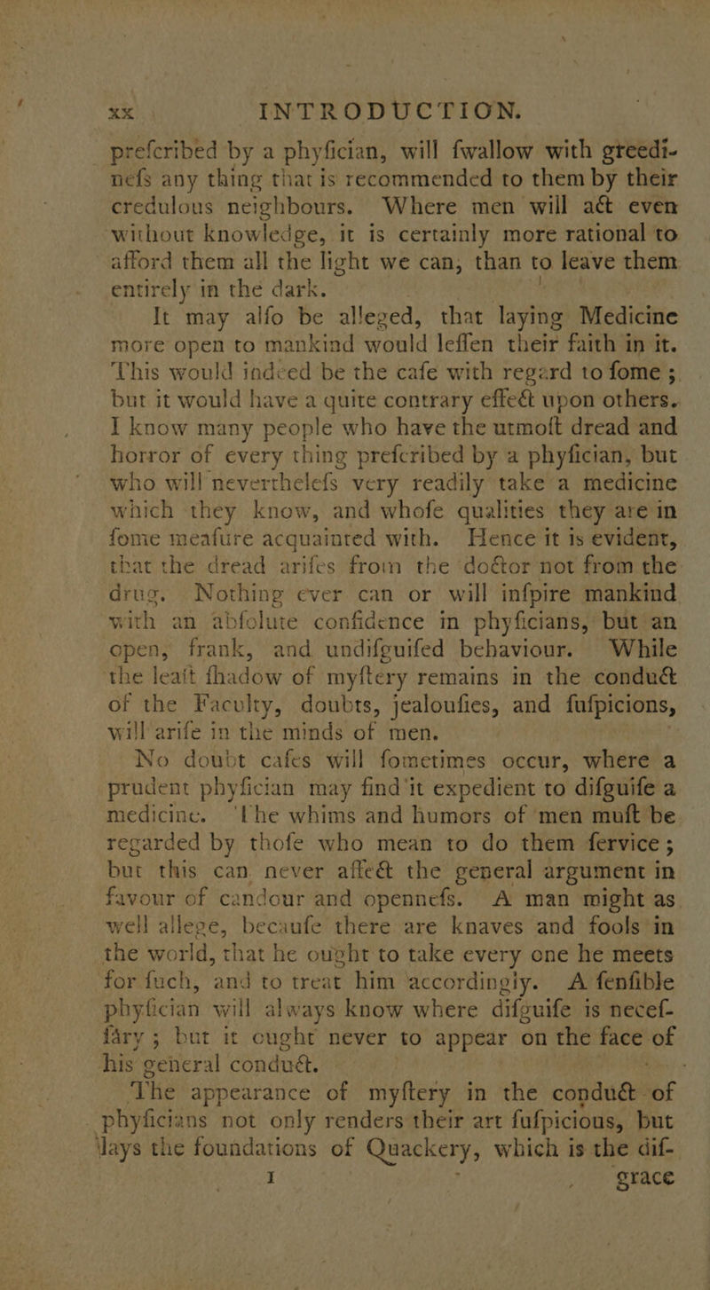 prefcribed by a phyfician, will fwallow with greedi- nefs any thing that is recommended to them by their credulous neighbours. Where men will act even without knowledge, it is certainly more rational to afford them all the light we can, than to leave them entirely in the dark. It may alfo be alleg red, that laying Medicine more open to mankind pale leflen their faith in it. This would indced be the cafe with regard to fome 3 but it would have a quite contrary effeét upon others. I know many people who have the utmoft dread and horror of every thing prefcribed by a phyfician, but who will neverthelefs very readily take a medicine which they know, and whofe qualities they are in fome meafure acquainted with. Hence it is evident, that the dread arifes from the do&amp;or not from the drug. Nothing ever can or will infpire mankind. with an abfolute confidence in phyficians, but an open, frank, and undifguifed behaviour. While the leait fhadow of myftery remains in the condué of the Faculty, doubts, jealoufies, and fufpicions, will arife in the minds of men. No doubt cafes will fometimes occur, where a prudent phyfician may find ‘it expedient to difguife a medicine. ‘lhe whims and humors of ‘men muft be regarded by thofe who mean to do them fervice ; but this can. never affe&amp; the general argument in favour of candour and opennefs. A man might as well allege, becaufe there are knaves and fools’in the world, that he ought to take every one he meets for fuch, pe to treat him ‘accordingiy. A fenfible phyfician will always know where difguife is necef- fary ; but it ought never to appear on the see of his gehieral conduct. The appearance of myftery in the conduc. oF _ phyficia ns not only renders their art fufpicious, but lays the foundations of Quackery, which is the dif- I | _ grace