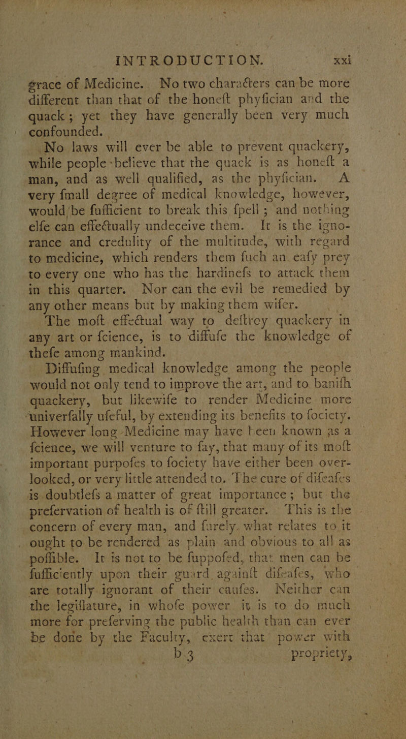 grace of Medicine. No two charatters can be more different than that of the honeft phyfician and the quack ; yet they have generally been very much confounded. No laws will ever be able to prevent quackery, while people -believe that the quack is as honeft a man, and as well qualified, as the phyfician. A very {mall degree of medical knowledge, however, would ‘be fufficient to break this {peli ; and nothing elfe can effe@tually undeceive them. It is the igno- rance and credulity of the multimde, with regard to medicine, which renders them fuch an eafy prey to every one who has the. hardinefs to attack them in this quarter. Nor can the evil be remedied by any other means but by making them wifer. The moft effectual way to deftroy quackery i in any art or {cience, Is to diffufe the knowledge of thefe among mankind. Diffufing medical knowledge among the people would not only tend to improve the art, ‘and to banifh quackery, but likewife to render Medicine more ‘aniverfally ufeful, by extending its benefits to fociety. However long “Medicine may have heen known as a icience, we will venture to fay, that many of its moft important purpofes to fociety have either been over- looked, or very little attended to. ‘The cure of difeafes is doubtlefs a mpatter of great importance; but the prefervation of health is of {till greater. ‘This is the concern of every man, and furely. what relates to it ought to be rendered as plain and obvious to all as poflible. Ir is not to be fuppofed, that men can be fufficiently upon their guard. againit el vO are totally ignorant of their caufes. Neither can the Jegiflature, in whofe power iy is to do much more for preferving the public health than can ever be done by the Faculty, exert that power with b3 propriety,