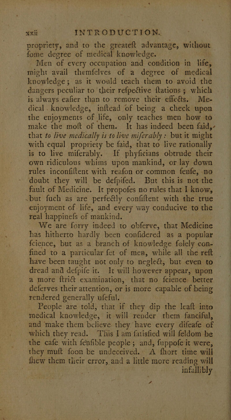 propriety, and to the greateft advantage, without fome degree of medical knowledge. Men of every occupation and condition in life, might avail themfelves of a degree of medical knowledge; as it would teach them to avoid the dangers peculiar to their refpective {tations ; which . is always eafier than to remove their effe@s. Me- dical . knowledge, inftead of being a check upon the enjoyments of life, only teaches men how to make the moft of them. It has indeed been faid,- that to live medically is to live miferably: but it might with equal propriety be faid, that to live rationally is to live miferably. If phyficians obtrude their own ridiculous whims upon mankind, or lay down rules inconfiftent with reafon or common fenfe, no doubt they will be defpifed. But this is not the fault of Medicine. It propofes no rules that I know, ~but fuch as are perfe@ly confiftent with the true enjoyment of life, and every way conducive to the real happinefs of mankind. We are forry indeed to obferve, that Medicine has hitherto hardly been confidered as a popular f{cience, but as a branch of knowledge folely con- fined to a particular fet of mea, while all the reft | have been taught not only to negle&amp;, but even to dread and aetpile it. It will however appear, upon - a more ftri@ examination, that no fcience better deferves their attention, or is more capable of being rendered generally ufeful. People are told, that if they dip the leaft into medical knowledge, it will render them fanciful, and ‘make them believe. they have every difeafe of which they read. ‘This I am fatisfied will feldom be the cafe with fenfible people; and, fuppofe it were, they muft foon be undeceived. A fhort time will fhew them their error, and a little more reading will infallibly