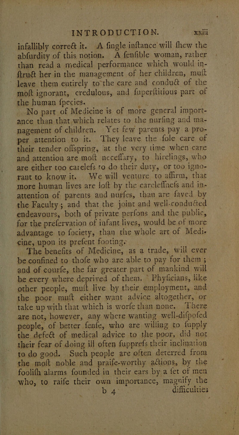 infallibly correé it. A fingle inftance will thew the abfurdity of this notion. A fenfible woman, rather than read a medical performance which would in- — ftru&amp; her in the management of her children, mutt leave them entirely tothe care and condué of the moft ignorant, credulons, and fuperftitious part of the human fpecies. No part of Medicine is of more general import- ance than that which relates to the nurfing and ma- nagement of children. Yet few parents pay a pro- per attention to it. They leaye the fole care of their tender offspring, ‘at the very time when care and attention are moft neceflary, to hirelings, who are either too carelefs to do their duty, or too igno- rant to know it. We will venture to affirm, that more human lives are loft by the careleffnefs and in- attention of parents and nurfes, than are faved by the Faculty; and that the joint and well-conducted endeavours, both of private perfons and the public, for the prefervation of iafant lives, would be of more advantage to fociety, than the whole art of Medi- cine, upon its prefent footing. ie The benefits of Medicine, as a trade, will ever be confined to thofe who are able to pay for them; | and of courfe, the far greater part of mankind will be every where deprived of them. ~ Phyficians, like other people, muft live by their employment, and | the poor muft either want advice altogether, or take up with that which is worferhan none. ‘There are not, however, any where wanting well-difpofed people, of better fenfe, who are willing to fupply the defe&amp; of medical adyice to the poor, did not their fear of doing ill often fupprefs their inclination to do good. Such people are often deterred from the moft noble and praife-worthy actions, by the foolith alarms founded in their ears by a fet of men who, to raife their own importance, magnify the DA: difficulties