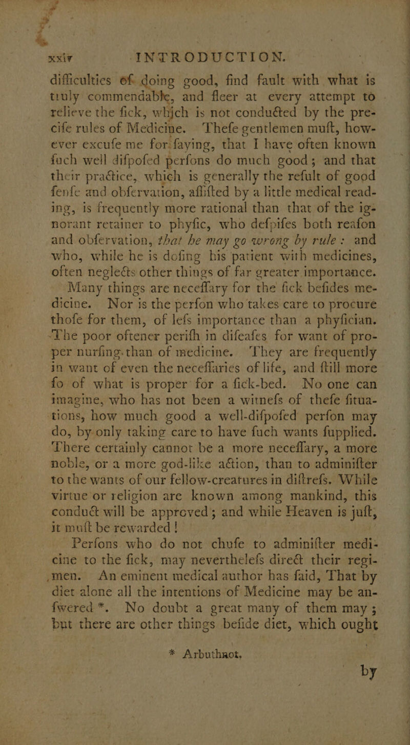 ‘ | xxiv INTRODUCTION. difficulties 6f doing good, find fault with what is truly commendable, and fleer at every attempt to relieve the fick, which i is not conduéted by the pre- cife rules of Medicine. Thefe gentlemen muft, how- ever excufe me for faying, that I have often known fuch well difpofed perfons do much good; and that their practice, which is generally the refult of good fenfe and obfervation, affifted by a little medical read- ing, is frequently more rational than that of the ig- norant retainer to phyfic, who defpifes both reafon and obfervation, that he may go wrong by rule: and who, while he is dofing his patient with medicines, often neglects other things of far greater importance. Many things are neceffary for the fick befides me- dicine. Nor is the perfon who takes care to procure thofe for them, of lefs importance than a phyfician. “The poor oftener perifh in difeafes for want of pro- per nurfing-than of medicine. ‘They are frequently in want of even the necefflaries of life, and {till more fo of what is proper for a fick-bed. No one can imagine, who has not been a witnefs of thefe fitua- ‘tions, how much good a well-difpofed perfon may do, by only taking care to have fuch wants fupplied. There certainly cannot be a more neceflary, a more noble, or a more god-like ation, than to adminifter to the wants of our Cele creates in diftrefs. While virtue or religion are known among mankind, this condué will be approved and while Heaven is ull; it mutt be rewarded ! Perfons who do not chufe to adminifter medi- cine to the fick, may neverthelefs dire&amp; their regi- /men. An eminent medical author has faid, That by diet alone all the intentions of Medicine may be an- fwered *. No doubt a great many of them may ; but tiene are other things befide diet, which ought % Ashuthinut, by See ee. ee eee Oe a