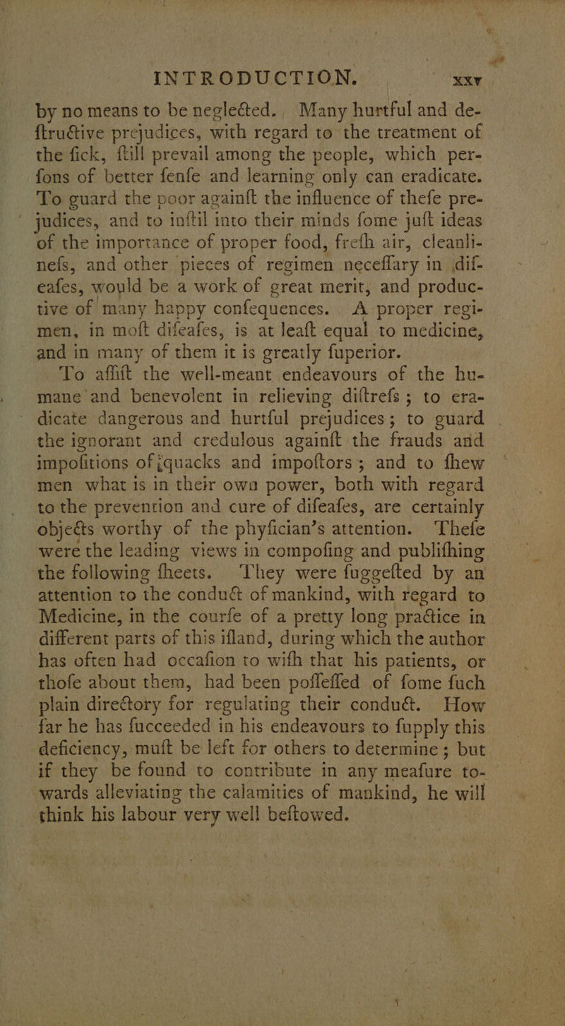 by no means to be negleéted., Many hurtful and de- {truative prejudices, with regard to the treatment of the fick, ftill prevail among the people, which per- fons of better fenfe and learning only can eradicate. To guard the poor againft the influence of thefe pre- judices, and to inftil into their minds fome juft ideas of the importance of proper food, frefh air, cleanli- nefs, and other pieces of regimen neceflary in (dif- eafes, would be a work of great merit, and produc- tive of many happy confequences. A proper regi- men, in moft difeafes, is at leaft equal to medicine, and in many of them it is greatly fuperior. To afliit the well-meant endeavours of the hu- mane and benevolent in relieving diftrefs ; to era- dicate dangerous and hurtful prejudices; to guard the ignorant and credulous againft the frauds and impofitions of {quacks and impoftors; and to fhew men what is in their owa power, both with regard to the prevention and cure of difeafes, are certainly objects worthy of the phyfician’s attention. Thefe were the leading views in compofing and publithing the following fheets. They were fugeefted by an attention to the condué&amp; of mankind, with regard to Medicine, in the courfe of a pretty long pra¢tice in different parts of this ifland, during which the author has often had occafion to wifh that his patients, or thofe about them, had been pollefled of fome fuch plain directory for regulating their condu&amp;. How far he has fucceeded in his endeavours to fupply this deficiency, muft be left for others to determine ; but if they be found to contribute in any meafure to- wards alleviating the calamities of mankind, he will think his labour very well beftowed.