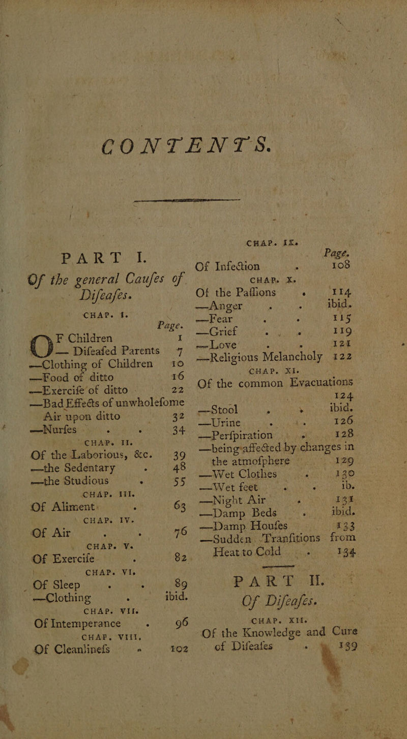 Air upon ditto 32 —Nurfes . 34 “CHAP. II. Of the Laborious, &c. 39 —the Sedentary hs 48 —the Studious ° 55 CHAP. Il. Of Aliment: 63 CHAP. IV. Of Air : ; 76 CHAP. V. Of Exercife - 82. _ CHAP. VI. p Of Sleep : : 8g —Clothing ibid. CHAP. VII. Of Intemperance 96 > PAR YI. Of the general Caufes of Difeafes. CHAP. 1. Y Page. F Children I — Difeafed Parents 7 cle thine of Children 10 —Food of ditto 16 —Exercife of ditto . 22 —Bad Effects of unwholefome -CHAF. 'VIIt. Of Cleanlineds a CHAP. IX. Page. Of Infection 108 CHAR. X. . Of the Paflions RTS 9. —Anger : ibid. —Fear : 115 —Grief Bae inet 11g: —~ Love: 12t Religious Melancholy 122 BAP. Ses Of the common Evacuations 124 —Stool 5 > ibid. ——Urine a 126 ——Perfpiration: + sl 128 —being:affected by. changes in the atmofphere .. 129 —Wet Clothes 130 —Wet feet ib. —Night Air ; i2% —Damp Beds. ibid. —Damp Houfes ees. —Sudden .Tranfitions from Heat to Cold 134 PART AL Of Difeafes. CHAP. KIT. Of the Knowledge and Cure of Difeates . . : | t