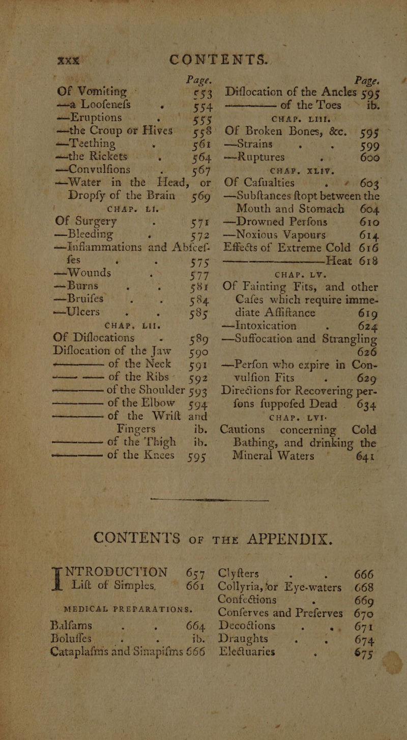 “Se oe axe CONTENTS. Po ES Page. Of Vomiting - £53 Diflocation of the ‘Asciedh at a Loofenefs : 554 of the Toes ~» ib. Eruptions AML oo CHAP. LIK. ‘the Croup or Hives 558° Of Broken Bones, &c. 595 © +—Teething . 561 —Strains : 599 «the Rickets . 564 —Ruptures ‘ 600 . —Convulfions ‘ 567 CHAP, XLIV. —Water in the Head, or Of Cafualties oh W605 Dropfy of the Brain 569 : ! CHAP. Ll. Of Surgery 571 —Bleeding ; S72 —Inflammations and Abfcef- fes 575 — Wounds 577 —Burns 581 —Bruifes 584 —Ulcers 535 CHAP, Lil. Of Diflocations . 589 Diflocation of the Jaw 590 of the Neck 591 —_— —— of the Ribs- 592 of the Shoulder 593 —~ of the Elbow 594 fons fuppefed Dead 634 of the Wrift and CHAP. LVI: Fingers ib. Cautions concerning Cold arenas of the Thigh ib. Bathing, and drinking the cee of the Knees 595 Mineral Waters 641 CONTENTS or toe APPENDIX. NTRODUCTION 657 Clyfters 666 Lift of Simples, 661 Collyria,‘or Eye. waters 668 : Conteions 6 669 pid IN me behing ih a ai Conferves and Preferves 670 Balfams 664. Decoéions : <4 67K Boluffes . ; ib. Draughts : : 674 Cataplafmis and Sinapifms 666 Eledtuaries 675 —Subftances ftopt between the Mouth and Stomach 604 —Drowned Perfons 610 —Noxious Vapours 614. Effects of Extreme Cold 616 ————Heat 618 CHAP. LV. Of Fainting Fits, and other Cafes which require imme- diate Affiftance 619 —Suffocation and Strangling 626 —Perfon who expire in Con- vulfion Fits 629 Directions for Recovering per-