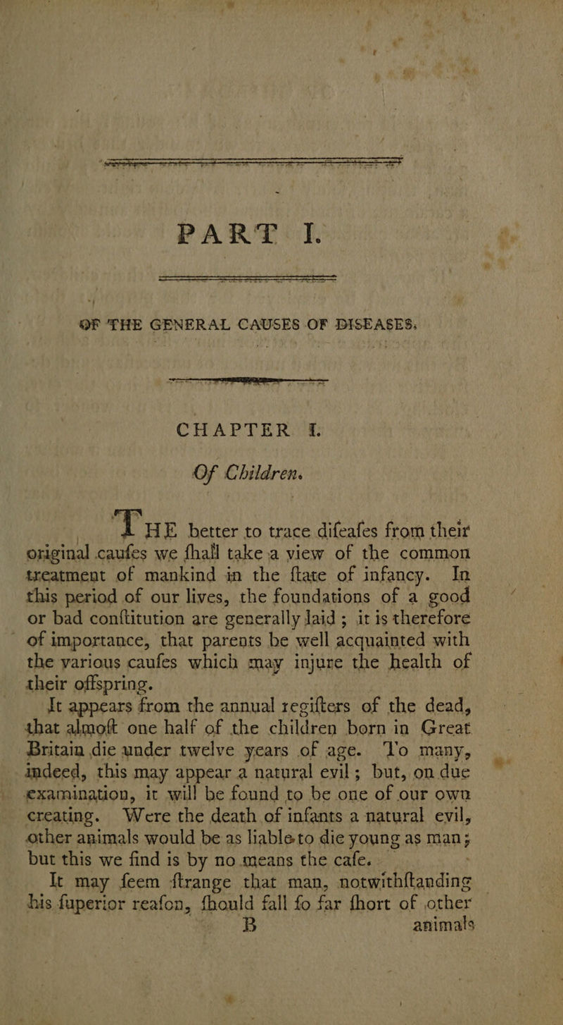   OF THE GENERAL CAUSES OF DISEASES:  | Tue better to trace difeafes from their original caufes we fhail take.a view of the common treatment of mankind in the ftate of infancy. In this period of our lives, the foundations of a good or bad conftitution are generally laid ; it is therefore _ of importance, that parents be well acquainted with the various caufes which may injure the health of their offspring. It appears from the annual regifters of the dead, that almoft one half of the children born in Great Britain die under twelve years of age. ‘Vo many, indeed, this may appear a natural evil; but, on due examination, it will be found to be one of our own creating. Were the death of infants a natural evil, other animals would be as liableto die young as man; but this we find is by no means the cafe. It may feem ftrange that man, Seeanieaiine his fuperior reafon, fhould fall fo far fhort of other