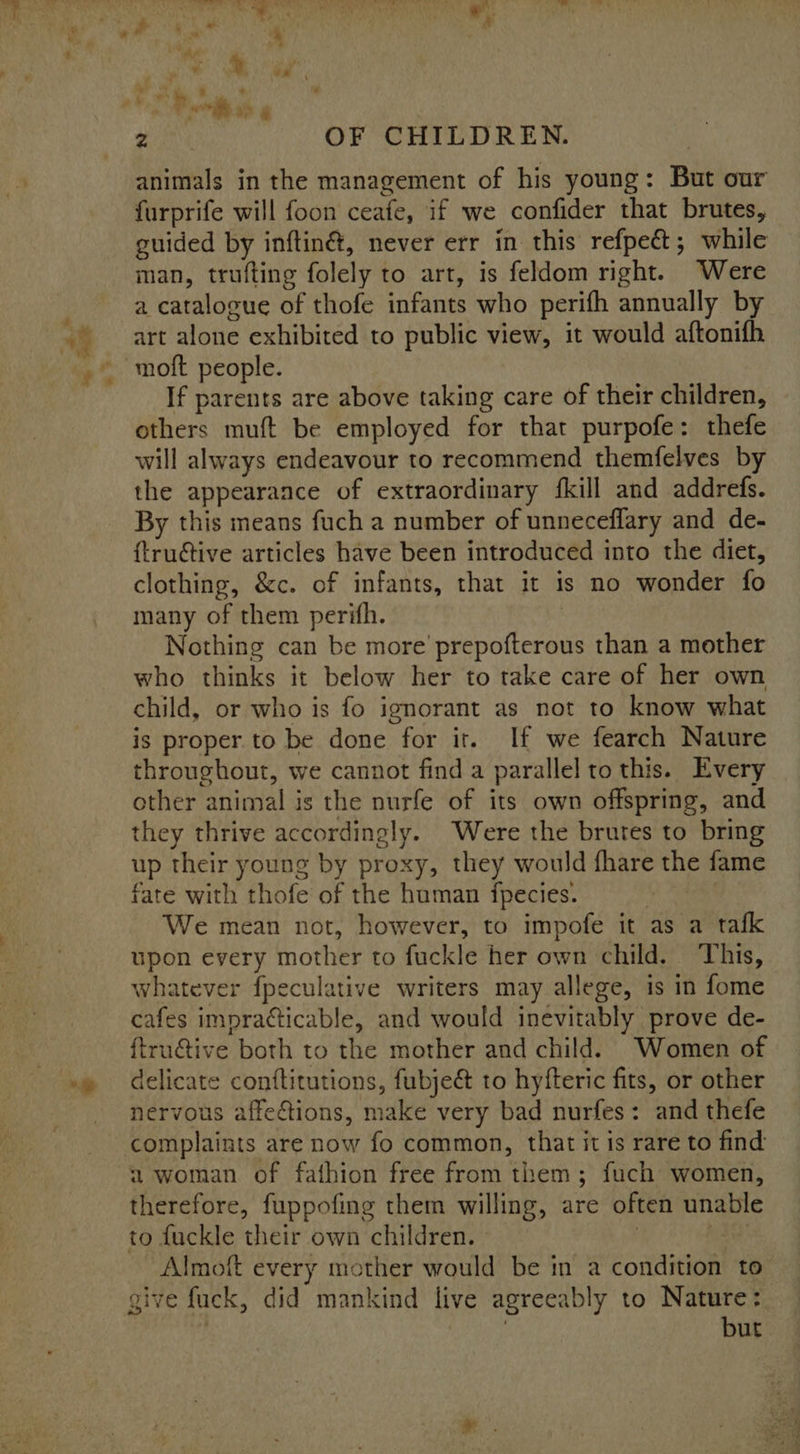 animals in the management of his young: But our furprife will foon ceafe, if we confider that brutes, guided by inftiné, never err in this refpect; while man, trufting folely to art, is feldom right. Were a catalogue of thofe infants who perifh annually by art alone exhibited to public view, it would aftonifh If parents are above taking care of their children, others muft be employed for that purpofe: thefe will always endeavour to recommend themfelves by the appearance of extraordinary {kill and addrefs. By this means fuch a number of unneceflary and de- {tructive articles have been introduced into the diet, clothing, &amp;c. of infants, that it is no wonder fo many of them perifh. Nothing can be more’ prepofterous than a mother who thinks it below her to take care of her own child, or who is fo ignorant as not to know what is proper to be done for it. If we fearch Nature throughout, we cannot find a parallel to this. Every other animal is the nurfe of its own offspring, and they thrive accordingly. Were the brutes to bring up their young by proxy, they would fhare the fame fate with thofe of the human fpecies. . | We mean not, however, to impofe it as a tafk upon every mother to fuckle her own child. This, whatever fpeculative writers may allege, is in fome cafes impratticable, and would inevitably prove de- ftru€tive both to the mother and child. Women of delicate conftitutions, fubje&amp; to hyfteric fits, or other nervous affections, make very bad nurfes: and thefe complaints are now fo common, that it is rare to find a woman of fathion free from them; fuch women, therefore, fuppofing them willing, are often unable to fuckle their own children. : } Almoft every mother would be in a condition to give fuck, did mankind live agreeably to Nature: | but 