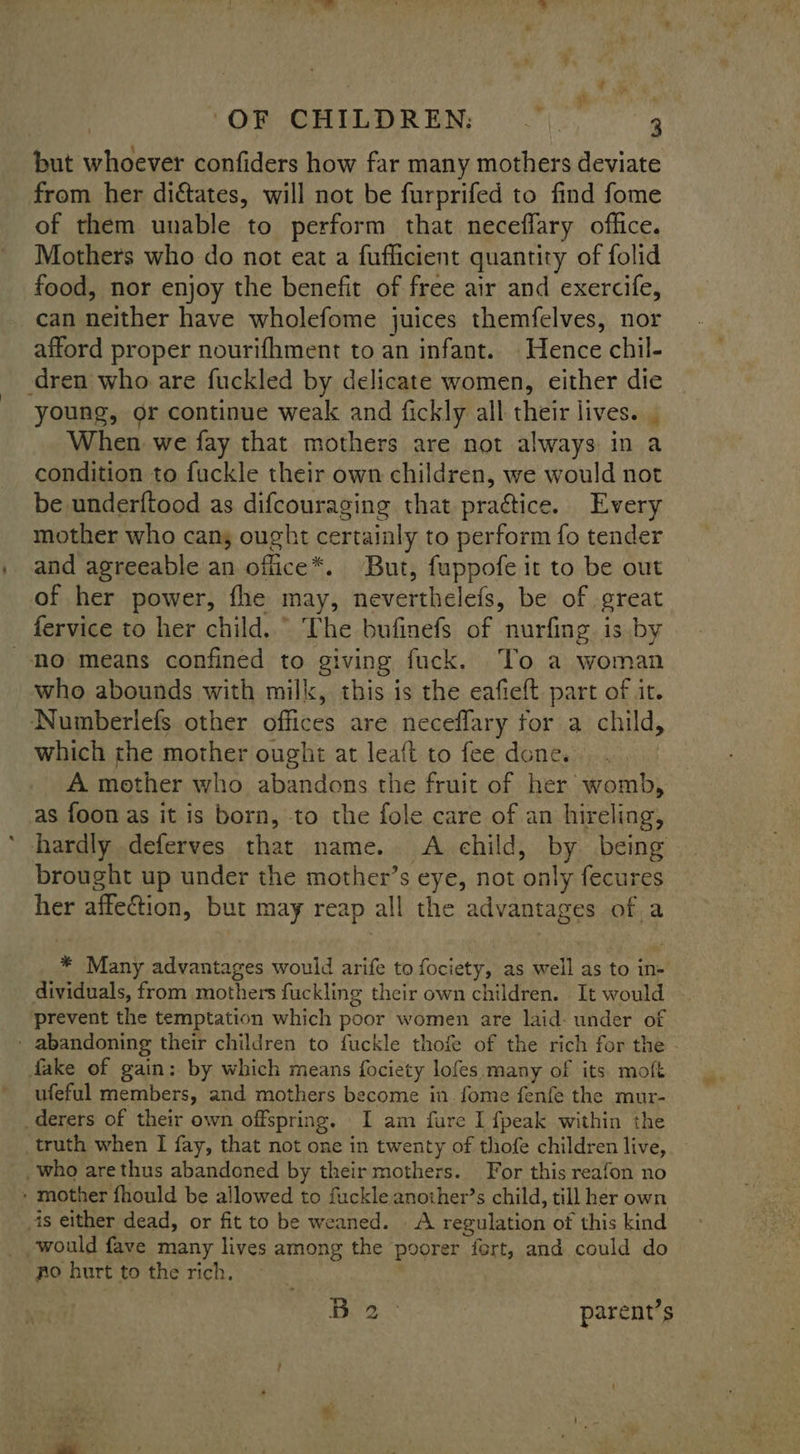 ‘OR CHILDREN, 9 but whoever confiders how far many mothers deviate from her dictates, will not be furprifed to find fome of them unable to perform that neceflary office. Mothers who do not eat a fufficient quantity of folid food, nor enjoy the benefit of free air and exercife, can neither have wholefome juices themfelves, nor afford proper nourifhment to an infant. Hence chil- dren who are fuckled by delicate women, either die young, or continue weak and fickly all their lives. When we fay that mothers are not always in a condition to fuckle their own children, we would not be under{tood as difcouraging that practice. Every mother who cans ought certainly to perform fo tender and agreeable an office*. But, fuppofe it to be out of her power, fhe may, neverthelefs, be of great fervice to her child. © The bufinefs of nurfing is by no means confined to giving fuck. To a woman who abounds with milk, this is the eafieft part of it. Numberlefs other offices are neceflary tor a child, which the mother ought at leaft to fee done. A mother who abandons the fruit of her womb, as foon as it is born, to the fole care of an hireling, hardly deferves that name. A child, by being brought up under the mother’s eye, not only fecures her affection, but may reap all the advantages of a * Many advantages would arife to fociety, as well as to in- dividuals, from mothers fuckling their own children. It would prevent the temptation which poor women are laid: under of _ abandoning their children to fuckle thofe of the rich for the - fake of gain: by which means fociety lofes.many of its moft ufeful members, and mothers become in .fome fenfe the mur- _derers of their own offspring. I am fure I fpeak within the _truth when I fay, that not one in twenty of thofe children live, who arethus abandoned by their mothers. For this reafon no » mother fhould be allowed to fuckle another’s child, till her own _is either dead, or fit to be weaned. A regulation of this kind would fave many lives among the poorer fort, and could do fo hurt to the rich. | Bite. * parent’s