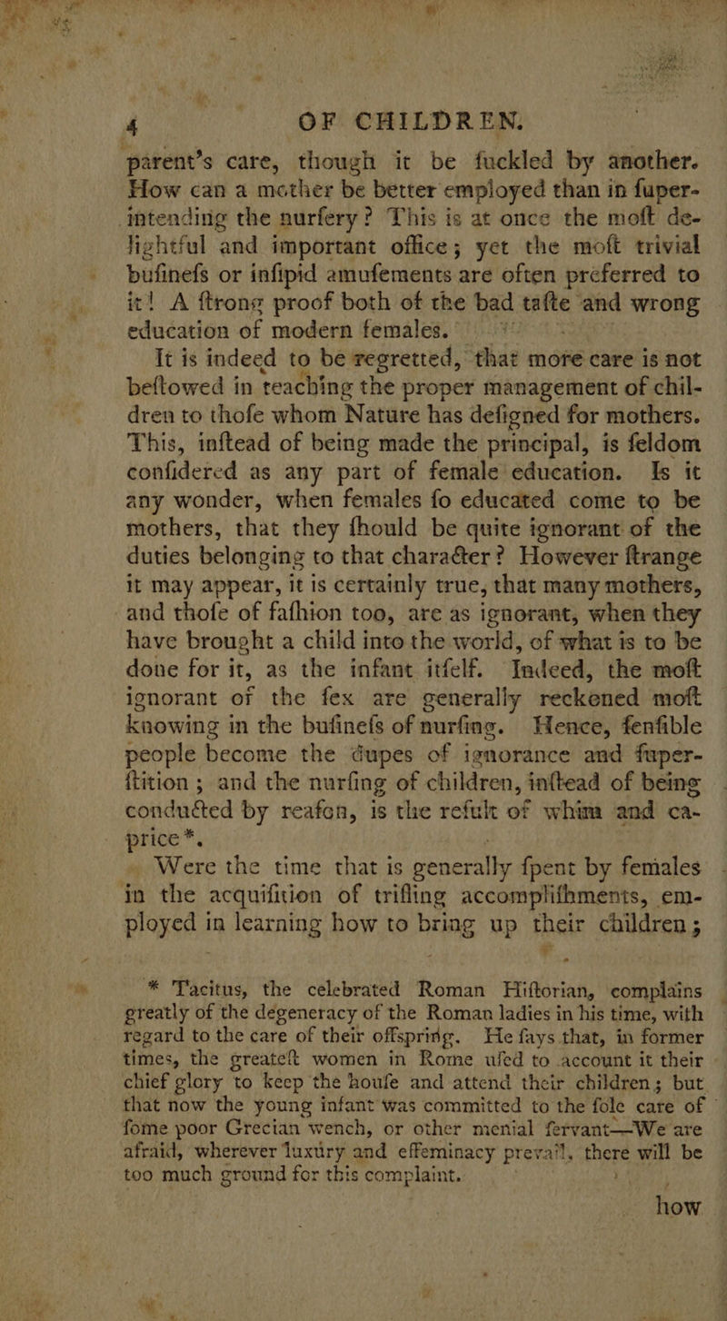 * € ho SCR ILD REN How can a mother be better employed than in fuper- fightful and important office; yet the moft trivial pop or infipid amufements are often preferred to t! A {trong proof both of the bad spies and wrong ivaaue of modern females.) It is indeed to be regretted, that more care is not beftowed in teaching the proper management of chil- dren to thofe whom Nature has defigned for mothers. This, inftead of being made the principal, is feldom confidered as any part of female education. Is it any wonder, when females fo educated come to be mothers, that they fhould be quite ignorant of the duties belonging to that charaéter? However ftrange it may appear, it is certainly true, that many mothers, and thofe of fafhion too, are as ignorant, when they have brought a child into the world, of what is to be doue for it, as the infant itfelf. Indeed: the moft ignorant of the fex are generally reckened moft knowing i in the bufinefs of nurfing. Hence, fenfible people become the dupes of ignorance and fuper- {tition ; and the nurfing of children, inftead of being conducted by reafon, is the refult of whim and ca- price*. Were the time that is iboepite {pent by females ployed in learning how to bring up their children; * Jracitus, the celebrated Roman Hiftorian, complains greatly of the degeneracy of the Roman ladies in his time, with regard to the care of their offspridg. He fays that, in former times, the greatef%t women in Rome uled to account it their chief glory to keep the houfe and attend their children; but that now the young infant was committed to the fole care of | fome poor Grecian wench, or other menial fervant—We are afraid, wherever luxury and effeminacy prevail, Ehere will be too much ground for this complaint. how