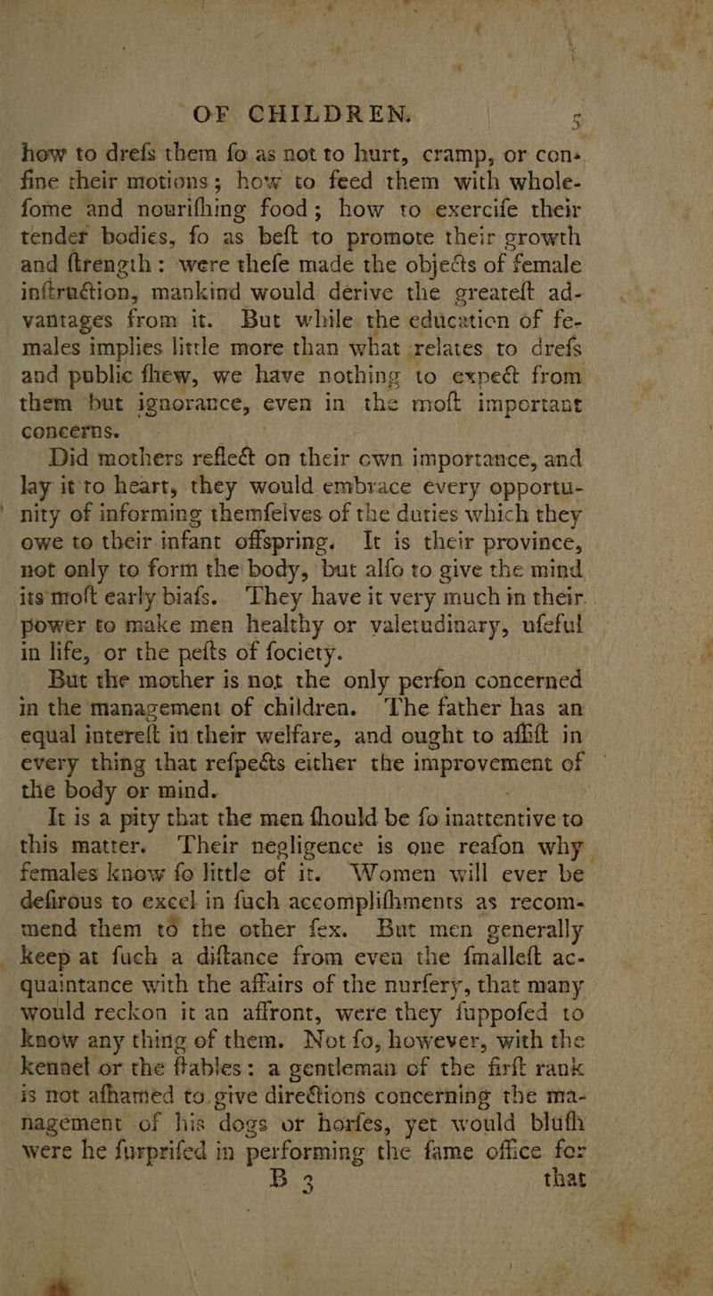 how to drefs them fo as not to hurt, cramp, or cons fine their motions; how to feed them with whole- fome and nourithing food; how to exercife their tender bodies, fo as beft to promote their growth and ftrength: were thefe made the objects of female inftruétion, mankind would derive the greateft ad- vantages from it. But while the education of fe- males implies little more than what :relates to drefs and public fhew, we have nothing to expect from them but ignorance, even in the moft important concerns. ! Did mothers refleé&amp; on their cwn importance, and lay it to heart, they would embrace every opportu- nity of informing themfelves of the duties which they owe to their infant offspring. It is their province, not only to form the body, but alfo to give the mind power to make men healthy or valetudinary, ufeful in life, or the peits of fociety. But the mother is not the only perfon concerned in the management of children. ‘The father has an equal intereft in their welfare, and ought to affift in every thing that refpedts cither the uaehihitis of the body or mind. It is a pity that the men fhould be fo inattentive to this matter. Their negligence is one reafon why defirous to excel in fuch apee PEER DEE as recom- mend them to the other fex. But men generally _ Keep at fuch a diftance from even the fmalleft ac- quaintance with the affairs of the nurfery, that many would reckon it an affront, were they fuppofed to know any thing of them. Not fo, however, with the kennel or the flables: a gentleman of the firft rank is mot afhamed to give direftions concerning the ma- Nagement of his ‘dogs ot horfes, yet would bluth were he furprifed in performing the fame office for | 3 that 