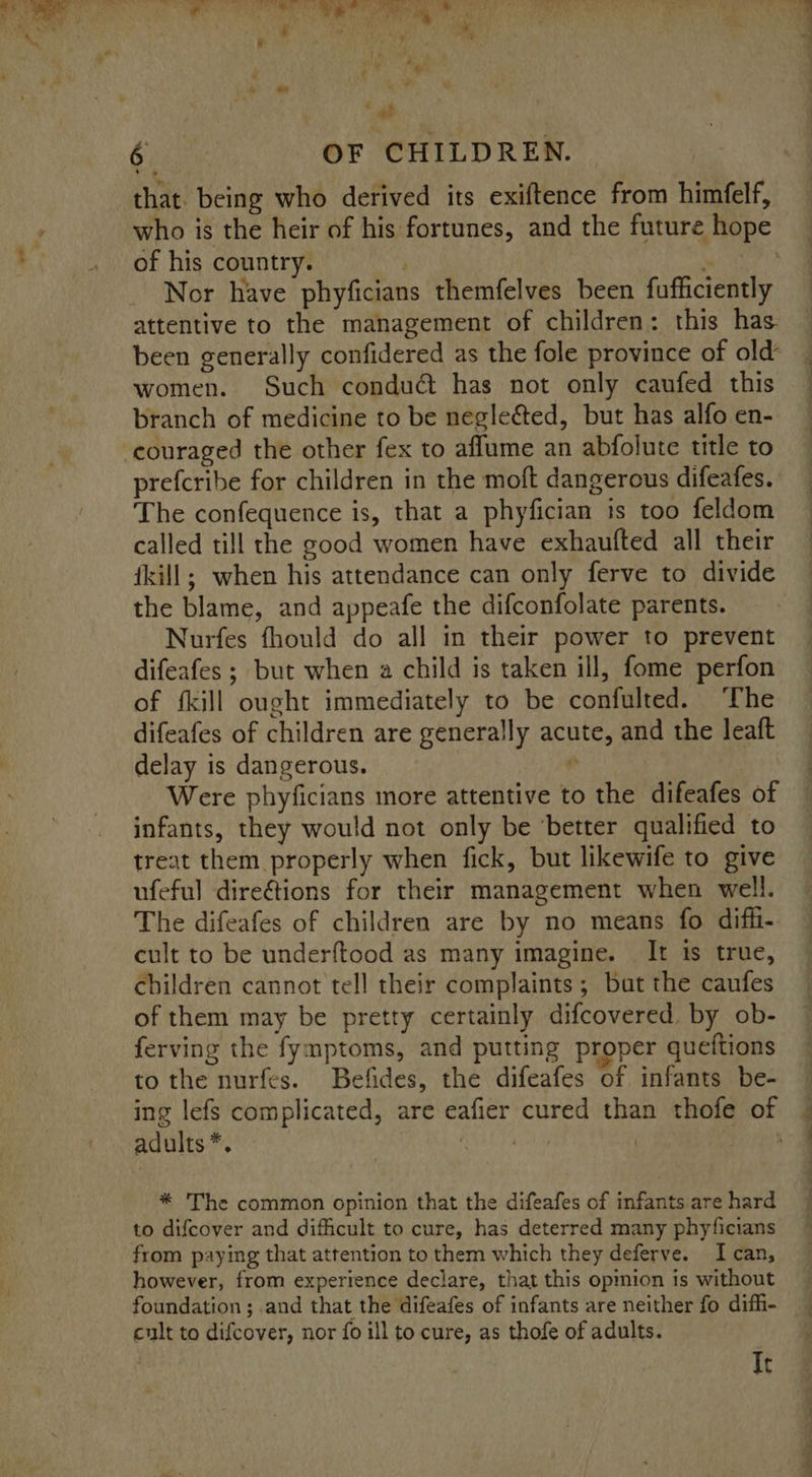 - lg th Segal abelian beat, eo rg me hae ie 6 | OF CHILDREN. that. being who derived its exiftence from himfelf, who is the heir of his fortunes, and the future hope of his country. . Nor have phyficians themfelves been fufficiently attentive to the management of children: this has been generally confidered as the fole province of old’ women. Such conduc has not only caufed this branch of medicine to be negle&amp;ted, but has alfo en- couraged the other fex to aflume an abfolute title to prefcribe for children in the moft dangerous difeafes. The confequence is, that a phyfician is too feldom called till the good women have exhaufted all their fkill; when his attendance can only ferve to divide the blame, and appeafe the difconfolate parents. Nurfes fhould do all in their power to prevent difeafes ; but when a child is taken ill, fome perfon of fkill ought immediately to be confulted. The difeafes of children are generally acute, and the leaft delay is dangerous. 4 Were phyficians more attentive to the difeafes of infants, they would not only be ‘better qualified to treat them properly when fick, but likewife to give ufeful direétions for their management when well. The difeafes of children are by no means fo diffi- cult to be underftood as many imagine. It is true, children cannot tell their complaints; but the caufes of them may be pretty certainly difcovered by ob- ferving the fymptoms, and putting proper queftions to the nurfes. Befides, the difeafes of infants be- adults *, f * The common opinion that the difeafes of infants are hard to difcover and difficult to cure, has deterred many phyficians from paying that attention to them which they deferve. Ican, however, from experience declare, that this opmion is without cult to difcover, nor fo ill to cure, as thofe of adults. It