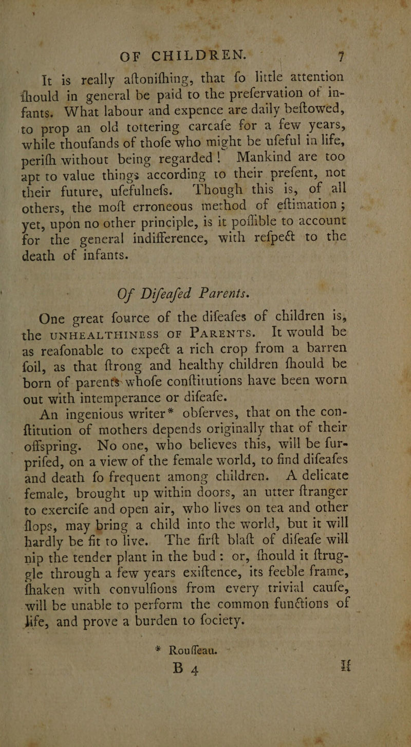 OF CHILDREN.* - .. 4 It is really aftonifhing, that fo little attention fhould in general be paid to the prefervation of in- fants. What labour and expence are daily beftowed, to prop an old tottering carcafe for a few years, while thoufands of thofe who might be ufeful in life, perifh without being regarded! Mankind are too apt to value things according to their prefent, not their future, ufefulnefs. Though this is, of all others, the moft erroneous method of eftimation ; yet, upon no other principle, is it potlible to account for the general indifference, with refpeét to the death of infants. Of Difeafed Parents. One great fource of the difeafes of children is, the UNHEALTHINESS oF Parents. It would be as reafonable to expect a rich crop from a barren foil, as that ftrong and healthy children fhould be born of parents: whofe conftitutions have been worn out with intemperance or difeafe. | An ingenious writer* obferves, that on the con- ftitution of mothers depends originally that of their _ offspring. No one, who believes this, will be fur- prifed, on a view of the female world, to find difeafes and death fo frequent among children. A delicate female, brought up within doors, an utter {tranger to exercife and open air, who lives on tea and other flops, may bring a child into the world, but it will hardly be fit to live. The firft blaft of difeafe will nip the tender plant in the bud: or, fhould it ftrug- ele through a few years exiftence, its feeble frame, fhaken with convulfions from every trivial caufe, Jife, and prove a burden to fociety. * Rouffeau. ~ B 4 Tf LA