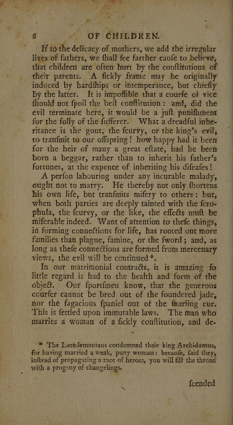 if tothe delicacy of mothers, we add the irregular lives of fathers, we fhall fee farther caufe to believe, that children are often hurt by the conftitutions of their parents. A fickly frame may be originally induced by hardfhips or intemperance, but chiefly by the latter. It is mpoflible that a courfe of vice flrould not fpoil the beft conftitution: amd, did the evil terminate heré, it would be a juft punifhment for the folly of the fufferer. What a dreadful inhe- ritance is the gout, the feurvy, or the king’s evil, to tranfmit to our offspring! how happy had it been for the heir of many a great eftaté, had he been born a beggar, rather than to inherit his father’s fortunes, at the expence of inheriting his difeafes ! A perfon labouring under any incurable malady, ought not to marry. He thereby not only fhortens his own life, but tranfmits mifery to others: but, when both parties are deeply tainted with the fcro- phula, the fcutvy, or the like, the effe&amp;ts muft be miferable indeed. Want of attetition to thefe things, in forming conneions for life, has rooted out more families than plague, famine, or the fword; and, as long as thefe connections are formed from mercetiary views, the evil will be continued *. In our matrimonial contra&amp;s, it is amazing fo little regard is had to the health and form of the objet. Our fportimen know, that the generous courfer cannot be bred out of the foundered jade, nor the fagacious fpaniel out of the fharling cur. This is fettled upon imimutable laws. The man who mafries a woman of a fickly conftitution, and. de- * The Lacédemonians condemned their king Archidamus, for having married a weak, puny woman: becaufe, faid they; inftead of propagating a race of heroes, you will fill the throne with a progeny of changelings. fcended