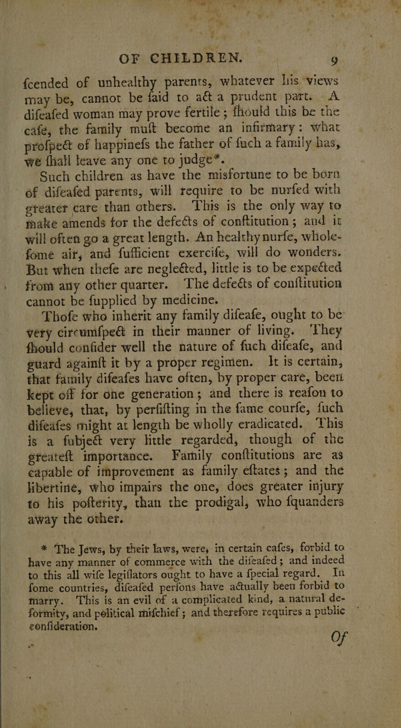  « y ' {cended of unhealthy parents, whatever lis views may be, cannot be faid to aét a prudent part. A difeafed woman may prove fertile ; fhould this be the cafe, the family muft become an infirmary: what profpeé@ of happinefs the father of fuch a family has, we {hall teave any one to judge”. Such children as have the misfortune to be born of difeafed parents, will require to be nurfed with etearer care than others. This is the only way to make amends for the defects of conftitution; and it will often go a great length. An healthy nurfe, whole- fome air, and fufficient exercife, will do wonders. But when thefe are neglected, little is to be expected from any other quarter. The defects of conftitution cannot be fupplied by medicine. | | Thofe who inherit any family difeafe, ought to be very circumfpe&amp; in their manner of living. ‘They fhould confider well the nature of fuch difeafe, and guard againft it by a proper regimen. It is certain, that family difeafes have often, by proper care, beer kept off for ohe generation; and there is reafon to believe, that, by perfifting in the fame courfe, fuch difeafes might at length be wholly eradicated. This is a fubject very lithe regarded, though of the efeateft importance. Family conftitutions are as capable of itmprovement as family eftates; and the libertine, who impairs the one, does greater injury to his pofterity, than the prodigal, who fquanders away the other. have any manner of commerce with the difeafed; and indeed to this all wife legiflators ought to have a fpecial regard. In fome countries, difeafed perfons have actually been forbid to marry. This is an evil of a complicated kind, a natural de- formity, and political mifchief ; and therefore requires a public eonfideration. ‘ , Of