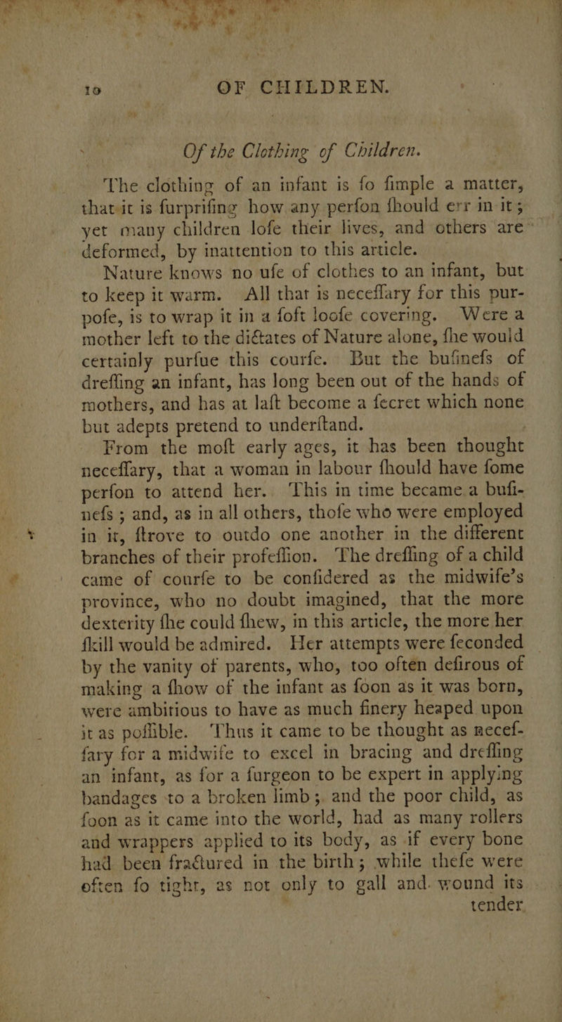  10 OF CHILDREN. Of the Clothing of Children. The clothing of an infant is fo fimple a matter, thatit is furprifing how any perfon fhould err mit; yet many children lofe their lives, and others are” deformed, by inattention to this article. Nature knows no ufe of clothes to an infant, but to keep it warm. All thar is neceflary for this pur- pofe, is to wrap it in a foft loofe covering. Werea mother left to the diftates of Nature alone, fhe would certainly purfue this courfe. But the bufinefs of dreffing an infant, has long been out of the hands of mothers, and has at laft become a fecret which none but adepts pretend to underitand. ' From the moft early ages, it has been thought neceflary, that a woman in labour fhould have fome perfon to attend her. This in time became.a bufi- nefs ; and, as in all others, thofe who were employed in it, {trove to outdo one another in the difference branches of their profeflion. The drefling of a child came of courfe to be confidered as the midwife’s province, who no doubt imagined, that the more dexterity fhe could fhew, in this article, the more her fill would be admired. Her attempts were feconded by the vanity of parents, who, too often defirous of making a fhow of the infant as foon as it was born, were ambitious to have as much finery heaped upon itas poflible. ‘Thus it came to be thought as necef- fary for a midwife to excel in bracing and drefling an infant, as for a furgeon to be expert in applying bandages to a broken limb ;, and the poor child, as foon as it came into the world, had as many rollers and wrappers applied to its body, as if every bone had been fraGtured in the birth; while thefe were often fo tight, as not only to gall and. wound its tender.