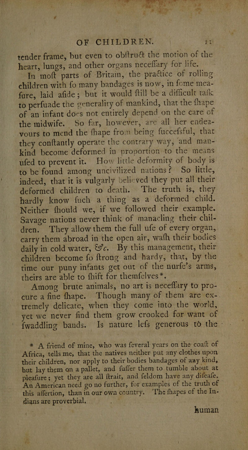  OF CHILDREN. | ‘7 render frame, but even to obftrué the motion of the heart, lungs, and other organs neceffary for life. In moft parts of Brita, the praétice of rolling children with fo many bandages is now, in fome mea- fare, laid afide ; but it would ftill be a difficult tak to perfuade the generality of mankind, that the fhape of an infant docs not entirely depend on the care of the midwife. So far, however, are all her endea- - yours to mend the fhape from being fuccefsful, that they conftantly operate the contrary way, and mar- kind become deformed in proportion to the means ufed to prevent it. How little deformity of body is to be found among uncivilized nations? So little, indeed, that it is vulgarly belicved they put all their deformed children to death. The truth is, they hardly know fuch a thing as a deformed child. Neither fhould we, if we followed their example. Savage nations never think of manacling their chil- dren. They allow them the full ufe of every organ, carry them abroad in the open air, wath their bodies daily in cold water, &amp;%c, By this management, their children become fo ftrong and hardy, that, by the time our puny infants get out of the nurfe’s arms, theirs are able to fhift for themfelves*. Among brute animals, no art is neceffary to pro- tremely delicate, when they come into the world, yet we never find them grow crooked for want of _ * A friend of mine, who was feveral years on the coatt of ‘Africa, tells me, that the natives neither put any clothes upon their children, nor apply to their bodies bandages of aay kind, but lay them on a pallet, and fuffer them to tumble about at pleafure; yet they are all ftrait, and feldom have any difeafe. An American need go no further, for examples of the truth of this affertion, than in our own country. ‘lhe fhapes of the In- digns are proverbial, . human