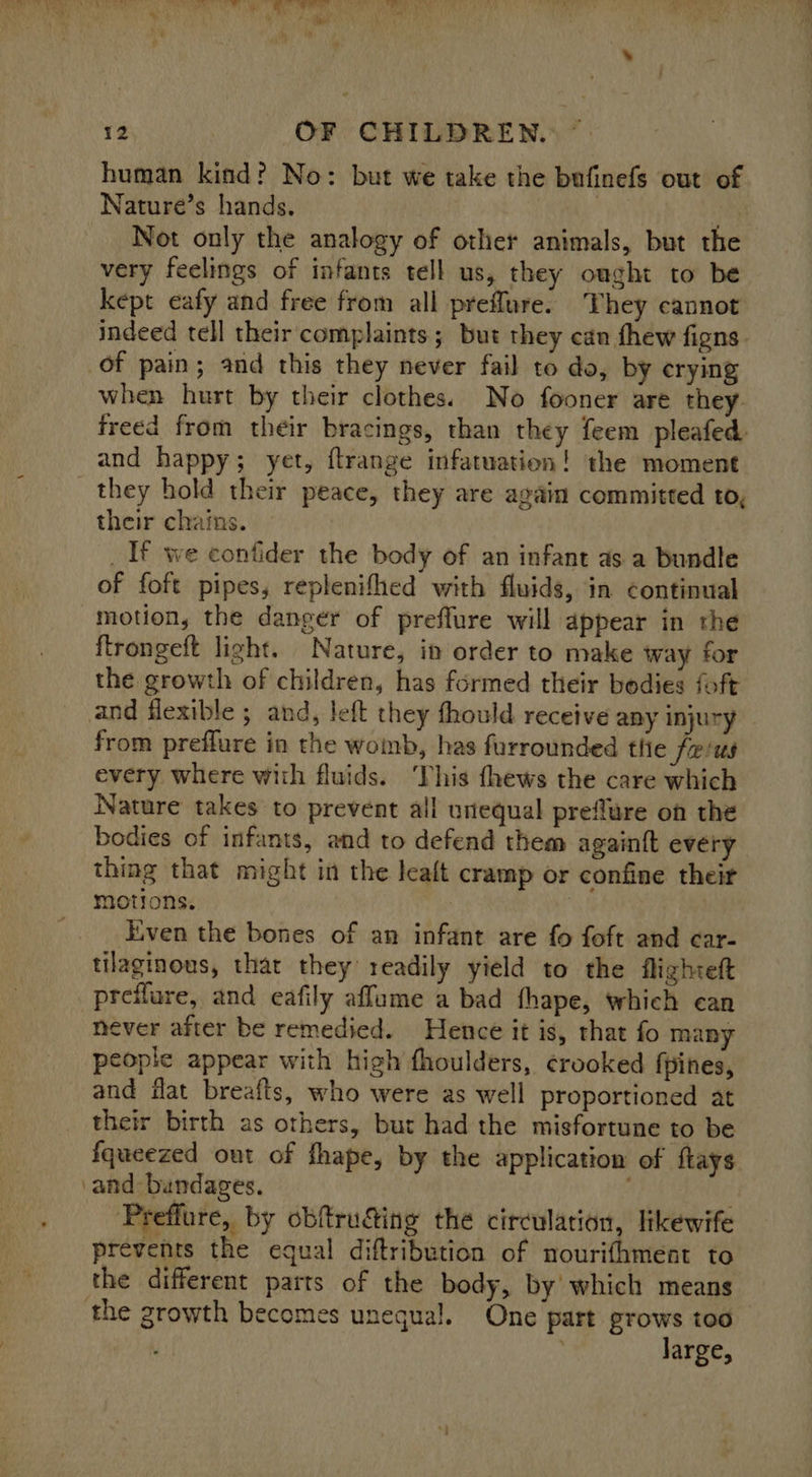 human kind? No: but we take the bufinefs out of Nature’s hands. | , Not only the analogy of other animals, but the very feelings of infants tell us, they ought to be kept eafy and free from all preflure. They cannot indeed tell their complaints; but they can thew figns. of pain; and this they never fail to do, by crying when hurt by their clothes. No fooner are they. freed from their bracings, than they feem pleafed and happy; yet, flrange infatuation! the moment their chains. _If we contider the body of an infant as a bundle of foft pipes, replenifhed with fluids, in continual motion, the danger of preffure will appear in the ftrongeft light. Nature, in order to make way for the growth of children, has formed their bodies foft and flexible ; and, left they fhould receive any injury from preffure in the womb, has furrounded tlie fe/us every where with fluids. ‘This fhews the care which Nature takes to prevent all unequal preflure on the bodies of infants, and to defend them againft every thing that might in the leat cramp or confine their motions. , Even the bones of an infant are fo foft and car- tilaginous, that they readily yield to the flighteft preflure, and eafily affume a bad fhape, which can never after be remedied. Hence it is, that fo many people appear with high fhoulders, crooked fpines, and iat breafts, who were as well proportioned at their birth as others, but had the misfortune to be fqueezed out of fhape, by the application of ftays ‘and bundages. 4 Preffure, by obftru&amp;ing the circulation, likewife prevents the equal diftribution of nourifhment to the different parts of the body, by which means the growth becomes unequal. One part grows too 3 ; large,
