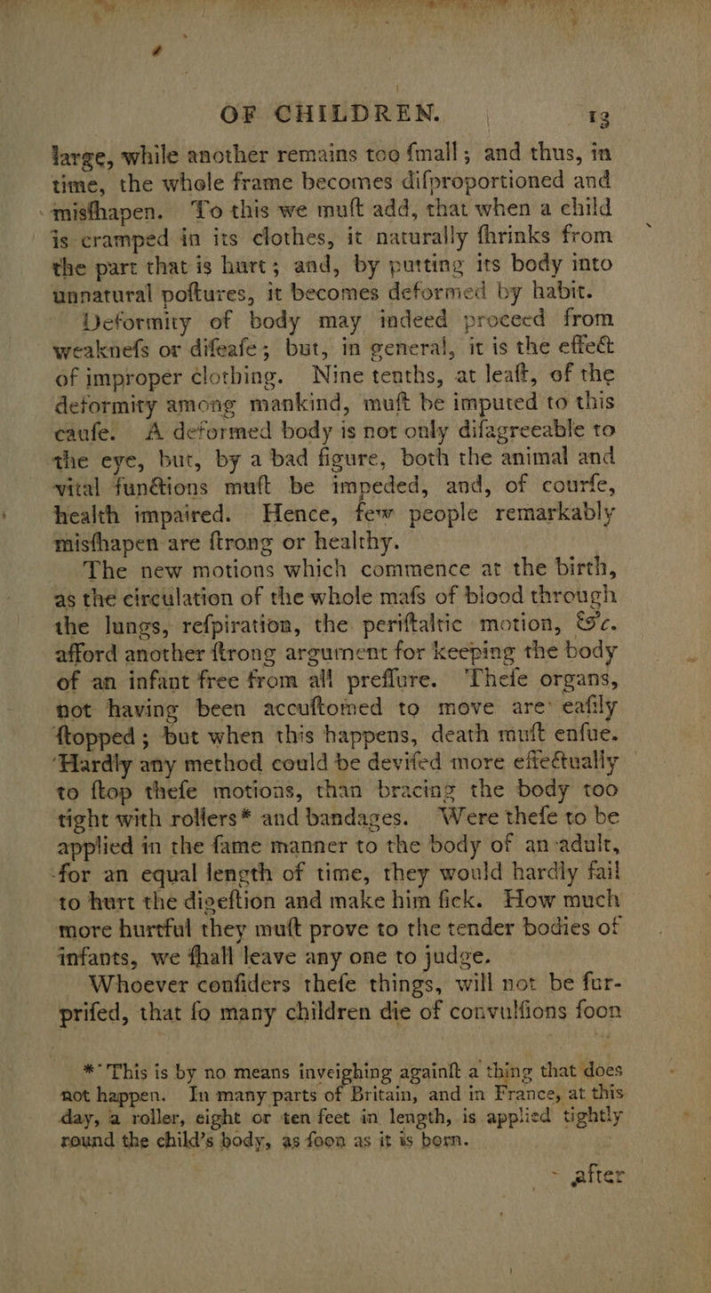 ~ . a ee Re er a es UT Tee PN a5 7] OF CHILDREN. r3 large, while another remains too {mall; and thus, in time, the whole frame becomes difproportioned and -misthapen. To this we muft add, that when a child is cramped in its clothes, it naturally fhrinks from the part that is hurt; and, by putting its body into unnatural poftures, it becomes deformed by habit. Deformity of body may indeed procecd from weaknefs or difeafe; but, in general, it is the effec of improper clothing. Nine tenths, at leaft, of the deformity among mankind, muft be imputed to this caufe. A deformed body is not only difagreeable to the eye, but, by a bad figure, both the animal and vital fun@ions muft be impeded, and, of courfe, health impaired. Hence, few people remarkably misfhapen are {trong or healthy. The new motions which commence at the birth, as the circulation of the whole mafs of blood through the lungs, refpiration, the periftaltic motion, Wc. afford another {trong argument for keeping the body of an infant free from all preflure. Thefe organs, not having been accuftomed to move are’ eafily ftopped ; but when this happens, death mutt enfue. ‘Hardly any method could be devifed more eftectually to ftop thefe motions, than bracing the body too tight with rollers* and bandages. Were thefe to be applied in the fame manner to the body of anvadult, for an equal length of time, they would hardly fail to hurt the digeftion and make him fick. How much more hurtful they muft prove to the tender bodies of infants, we fhall leave any one to judge. Whoever confiders thefe things, will not be fur- prifed, that fo many children die of convulfions foon *° This is by no means inveighing againft a thing that does not happen. In many parts of Britain, and in France, at this day, a roller, eight or ten feet in length, is applied tightly round the child’s body, as foon as it is born. a atten