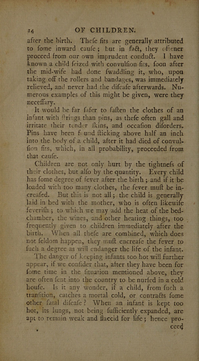 after the birth. Thefe fits are generally attributed to fome inward caufe; but in faé, they oftener proceed from our own imprudent condu&. 1 have known a child feized with convulfion-fits, foon after the mid-wife had done fwaddling it, who, upon taking off the rollers and bandages, was immediately relieved, and never had the difeafe afterwards. _Nu- merous examples of this might be given, were they neceflary. . - It would be far fafer to faften the clothes of an infant with frings than pins, as thefe often gall and irritate their tender fkins, and occafion diforders. Pins have been found fticking above half an inch into the body of a child, after it had died of convul- fion fits, which, in all probability, proceeded from that caufe. Children are not only hurt by the tightnefs of their clothes, but alfo by the quantity. Every child has fome degree of fever after the birth ;.and if it*be loaded with too many clothes, the fever. mutt be i in- ereafed.. But this is not all;.the child is generally laid in bed with the mother, who is often likewife birth. When all thefe are combined, which does not feldom happen, they muft encreafe the fever to fuch a degree as will cudanger the life of the infant. The danger of keeping infants too hor will further appear, if we confider that, after they have been for fome time in the fituation mentioned above, they are often fent into the country to be nurfed in a cold houfe. Is it any wonder, if a child, from fuch a tranfition, catches a mortal cold, or coneae fome other fatal difeafe? When an infant is kept too apt to remain weak and flaccid for life; hence pro- ceeg