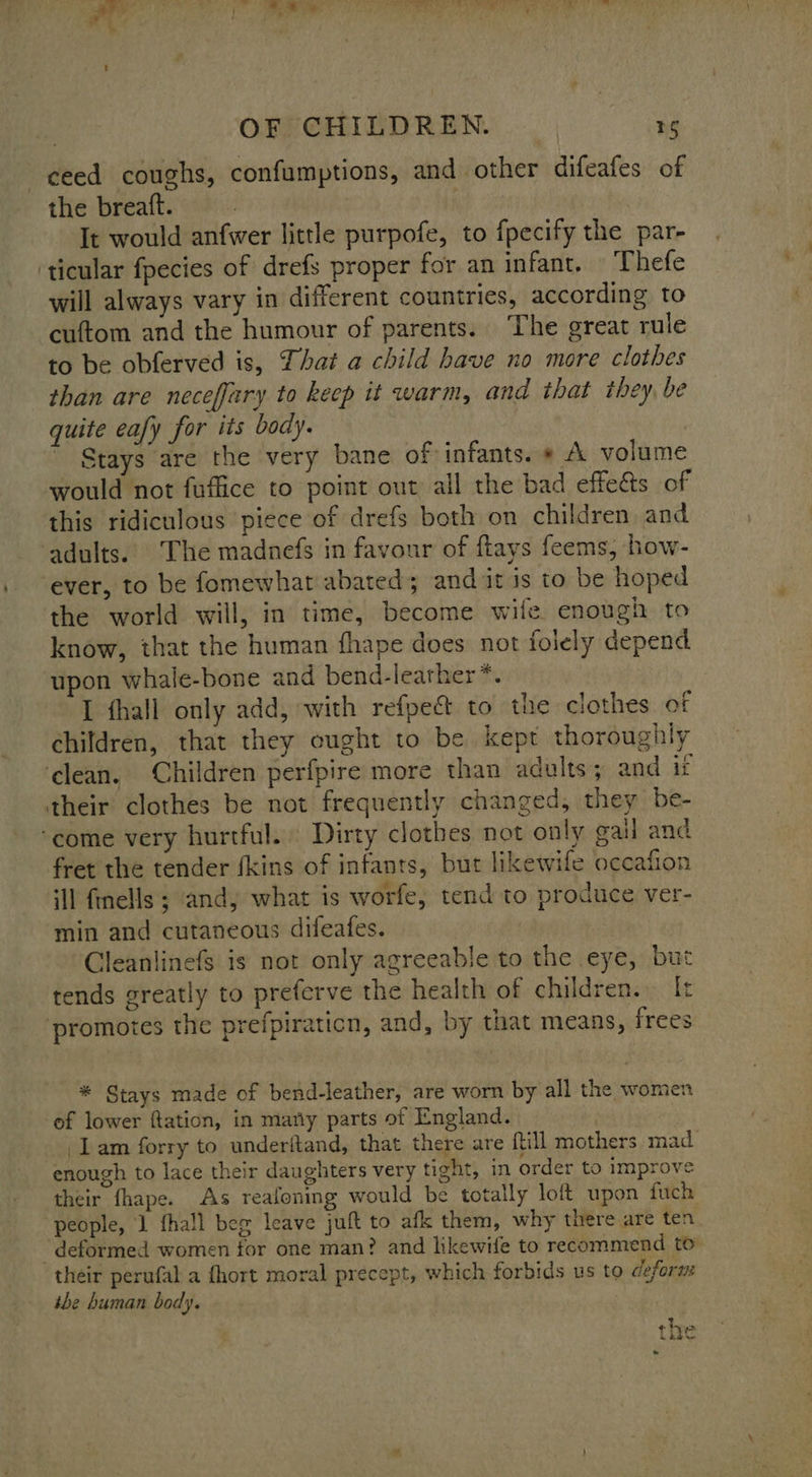 ceed coughs, confumptions, and other difeafes of the breaft. | It would anfwer little purpofe, to fpecify the par- ‘ticular fpecies of drefs proper for an infant, Thefe will always vary in different countries, according to cuftom and the humour of parents. The great rule to be obferved is, That a child have no more clothes than are neceffary to keep it warm, and that they be quite eafy for its body. Stays are the very bane of infants. » A volume would not fuffice to point out all the bad effeés of this ridiculous piece of drefs both on children and adults. The madnefs in favour of ftays feems, how- ever, to be fomewhat abated; and it is to be hoped the world will, in time, become wife enough to know, that the human fhape does not folely depend upon whale-bone and bend-leather*. I thall only add, with refpec to the clothes of children, that they ought to be kept thoroughly ‘clean. Children perfpire more than adults; and it their clothes be not frequently changed, they be- ‘come very hurtful. Dirty clothes not only gail and fret the tender fkins of infants, but likewife occafion ill finells ; and, what is worfe, tend to produce ver- min and cutaneous difeafes. Cleanlinefs is not only agreeable to the eye, but tends greatly to preferve the health of children. [t promotes the prefpiraticn, and, by that means, frees * Stays made of bend-leather, are worn by all the women of lower ftation, in mary parts of England. lam forry to underftand, that there are ftill mothers mad enough to lace their daughters very tight, in order to improve their fhape. As reafoning would be totally loft upon fuch people, 1 fhall beg leave juft to afk them, why there are ten ‘deformed women for one man? and hkewife to recommend to their perufal a fhort moral precept, which forbids us to deform the human body. the